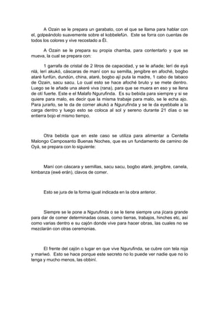A Ozain se le prepara un garabato, con el que se llama para hablar con
el, golpeándolo suavemente sobre el kobbelefún. Este se forra con cuentas de
todos los colores y vive recostado a Él.
A Ozain se le prepara su propia chamba, para contentarlo y que se
mueva, la cual se prepara con:
1 garrafa de cristal de 2 litros de capacidad, y se le añade; lerí de eyá
nlá, lerí akukó, cáscaras de maní con su semilla, jengibre en afoché, bogbo
ataré funfún, dundún, china, ataré, bogbo ají puta la madre, 1 cabo de tabaco
de Ozain, sacu sacu. Lo cual esto se hace afoché bruto y se mete dentro.
Luego se le añade una akeré viva (rana), para que se muera en eso y se llena
de otí fuerte. Este e el Malafo Ngurufinda. Es su bebida para siempre y si se
quiere para malo, es decir que la misma trabaje para malo, se le echa ajo.
Para jurarlo, se le da de comer akukó a Ngurufinda y se le da eyebbale a la
carga dentro y luego esto se coloca al sol y sereno durante 21 días o se
entierra bojo el mismo tiempo.
Otra bebida que en este caso se utiliza para alimentar a Centella
Malongo Camposanto Buenas Noches, que es un fundamento de camino de
Oyá, se prepara con lo siguiente:
Maní con cáscara y semillas, sacu sacu, bogbo ataré, jengibre, canela,
kimbanza (ewé erán), clavos de comer.
Esto se jura de la forma igual indicada en la obra anterior.
Siempre se le pone a Ngurufinda o se le tiene siempre una jícara grande
para dar de comer determinadas cosas, como tierras, trabajos, hinches etc, así
como varias dentro e su cajón donde vive para hacer obras, las cuales no se
mezclarán con otras ceremonias.
El frente del cajón o lugar en que vive Ngurufinda, se cubre con tela roja
y mariwó. Esto se hace porque este secreto no lo puede ver nadie que no lo
tenga y mucho menos, las obbiní.
 