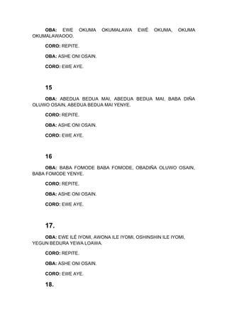 OBA: EWE OKUMA OKUMALAWA EWÉ OKUMA, OKUMA
OKUMALAWAOOO.
CORO: REPITE.
OBA: ASHE ONI OSAIN.
CORO: EWE AYE.
15
OBA: ABEDUA BEDUA MAI, ABEDUA BEDUA MAI, BABA DIÑA
OLUWO OSAIN, ABEDUA BEDUA MAI YENYE.
CORO: REPITE.
OBA: ASHE ONI OSAIN.
CORO: EWE AYE.
16
OBA: BABA FOMODE BABA FOMODE, OBADIÑA OLUWO OSAIN,
BABA FOMODE YENYE.
CORO: REPITE.
OBA: ASHE ONI OSAIN.
CORO: EWE AYE.
17.
OBA: EWE ILÉ IYOMI, AWONA ILE IYOMI, OSHINSHIN ILE IYOMI,
YEGUN BEDURA YEWA LOAWA.
CORO: REPITE.
OBA: ASHE ONI OSAIN.
CORO: EWE AYE.
18.
 