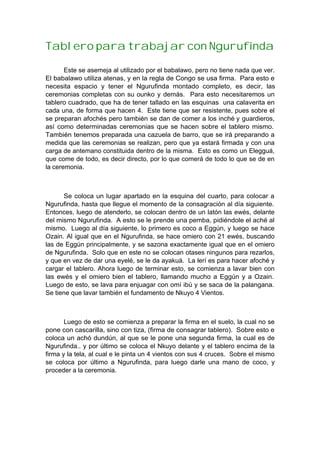 Tablero para trabajar con Ngurufinda
Este se asemeja al utilizado por el babalawo, pero no tiene nada que ver.
El babalawo utiliza atenas, y en la regla de Congo se usa firma. Para esto e
necesita espacio y tener el Ngurufinda montado completo, es decir, las
ceremonias completas con su ounko y demás. Para esto necesitaremos un
tablero cuadrado, que ha de tener tallado en las esquinas una calaverita en
cada una, de forma que hacen 4. Este tiene que ser resistente, pues sobre el
se preparan afochés pero también se dan de comer a los inché y guardieros,
así como determinadas ceremonias que se hacen sobre el tablero mismo.
También tenemos preparada una cazuela de barro, que se irá preparando a
medida que las ceremonias se realizan, pero que ya estará firmada y con una
carga de antemano constituida dentro de la misma. Esto es como un Elegguá,
que come de todo, es decir directo, por lo que comerá de todo lo que se de en
la ceremonia.
Se coloca un lugar apartado en la esquina del cuarto, para colocar a
Ngurufinda, hasta que llegue el momento de la consagración al día siguiente.
Entonces, luego de atenderlo, se colocan dentro de un latón las ewés, delante
del mismo Ngurufinda. A esto se le prende una pemba, pidiéndole el aché al
mismo. Luego al día siguiente, lo primero es coco a Eggún, y luego se hace
Ozain. Al igual que en el Ngurufinda, se hace omiero con 21 ewés, buscando
las de Eggún principalmente, y se sazona exactamente igual que en el omiero
de Ngurufinda. Solo que en este no se colocan otases ningunos para rezarlos,
y que en vez de dar una eyelé, se le da ayakuá. La lerí es para hacer afoché y
cargar el tablero. Ahora luego de terminar esto, se comienza a lavar bien con
las ewés y el omiero bien el tablero, llamando mucho a Eggún y a Ozain.
Luego de esto, se lava para enjuagar con omí ibú y se saca de la palangana.
Se tiene que lavar también el fundamento de Nkuyo 4 Vientos.
Luego de esto se comienza a preparar la firma en el suelo, la cual no se
pone con cascarilla, sino con tiza, (firma de consagrar tablero). Sobre esto e
coloca un achó dundún, al que se le pone una segunda firma, la cual es de
Ngurufinda.. y por último se coloca el Nkuyo delante y el tablero encima de la
firma y la tela, al cual e le pinta un 4 vientos con sus 4 cruces. Sobre el mismo
se coloca por último a Ngurufinda, para luego darle una mano de coco, y
proceder a la ceremonia.
 