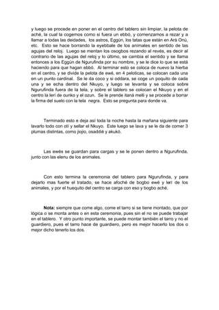 y luego se procede en poner en el centro del tablero sin limpiar, la pelota de
aché, la cual la cogemos como si fuera un ebbó, y comenzamos a rezar y a
llamar a todas las deidades, los astros, Eggún, los tatas que están en Ará Onú,
etc. Esto se hace borrando la eyebbale de los animales en sentido de las
agujas del reloj. Luego se mentan los osogbos rezando al revés, es decir al
contrario de las agujas del reloj y lo último, se cambia el sentido y se llama
entonces a los Eggún de Ngurufinda por su nombre, y se le dice lo que se está
haciendo para que hagan ebbó. Al terminar esto se coloca de nuevo la hierba
en el centro, y se divide la pelota de ewé, en 4 peloticas, se colocan cada una
en un punto cardinal. Se le da coco y si oddara, se coge un poquito de cada
una y se echa dentro del Nkuyo, y luego se levanta y se coloca sobre
Ngurufinda fuera de la tela, y sobre el tablero se colocan el Nkuyo y en el
centro la lerí de ounko y el ozun. Se le prende itaná melli y se procede a borrar
la firma del suelo con la tela negra. Esto se pregunta para donde va.
Terminado esto e deja así toda la noche hasta la mañana siguiente para
lavarlo todo con otí y sellar el Nkuyo. Este luego se lava y se le da de comer 3
plumas distintas, como jiojio, osaddié y akukó.
Las ewés se guardan para cargas y se le ponen dentro a Ngurufinda,
junto con las elenu de los animales.
Con esto termina la ceremonia del tablero para Ngurufinda, y para
dejarlo mas fuerte el tratado, se hace afoché de bogbo ewé y lerí de los
animales, y por el huequito del centro se carga con eso y bogbo aché.
Nota: siempre que come algo, come el tarro si se tiene montado, que por
lógica o se monta antes o en esta ceremonia, pues sin el no se puede trabajar
en el tablero. Y otro punto importante, se puede montar también el tarro y no el
guardiero, pues el tarro hace de guardiero, pero es mejor hacerlo los dos o
mejor dicho tenerlo los dos.
 