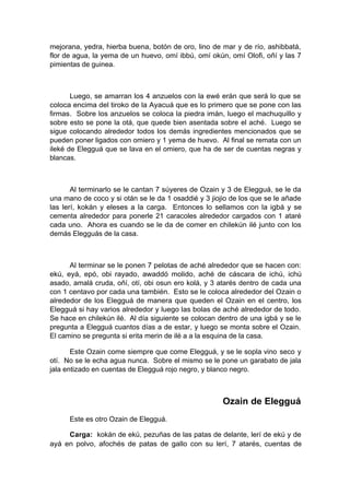 mejorana, yedra, hierba buena, botón de oro, lino de mar y de río, ashibbatá,
flor de agua, la yema de un huevo, omí ibbú, omí okún, omí Olofi, oñí y las 7
pimientas de guinea.
Luego, se amarran los 4 anzuelos con la ewé erán que será lo que se
coloca encima del tiroko de la Ayacuá que es lo primero que se pone con las
firmas. Sobre los anzuelos se coloca la piedra imán, luego el machuquillo y
sobre esto se pone la otá, que quede bien asentada sobre el aché. Luego se
sigue colocando alrededor todos los demás ingredientes mencionados que se
pueden poner ligados con omiero y 1 yema de huevo. Al final se remata con un
ileké de Elegguá que se lava en el omiero, que ha de ser de cuentas negras y
blancas.
Al terminarlo se le cantan 7 súyeres de Ozain y 3 de Elegguá, se le da
una mano de coco y si otán se le da 1 osaddié y 3 jiojio de los que se le añade
las lerí, kokán y eleses a la carga. Entonces lo sellamos con la igbá y se
cementa alrededor para ponerle 21 caracoles alrededor cargados con 1 ataré
cada uno. Ahora es cuando se le da de comer en chilekún ilé junto con los
demás Elegguás de la casa.
Al terminar se le ponen 7 pelotas de aché alrededor que se hacen con:
ekú, eyá, epó, obi rayado, awaddó molido, aché de cáscara de ichú, ichú
asado, amalá cruda, oñí, otí, obi osun ero kolá, y 3 atarés dentro de cada una
con 1 centavo por cada una también. Esto se le coloca alrededor del Ozain o
alrededor de los Elegguá de manera que queden el Ozain en el centro, los
Elegguá si hay varios alrededor y luego las bolas de aché alrededor de todo.
Se hace en chilekún ilé. Al día siguiente se colocan dentro de una igbá y se le
pregunta a Elegguá cuantos días a de estar, y luego se monta sobre el Ozain.
El camino se pregunta si erita merin de ilé a a la esquina de la casa.
Este Ozain come siempre que come Elegguá, y se le sopla vino seco y
otí. No se le echa agua nunca. Sobre el mismo se le pone un garabato de jala
jala entizado en cuentas de Elegguá rojo negro, y blanco negro.
Ozain de Elegguá
Este es otro Ozain de Elegguá.
Carga: kokán de ekú, pezuñas de las patas de delante, lerí de ekú y de
ayá en polvo, afochés de patas de gallo con su lerí, 7 atarés, cuentas de
 