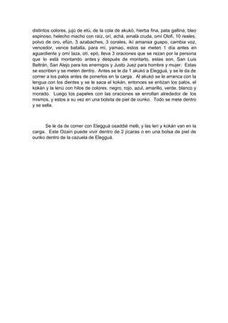 distintos colores, jujú de etú, de la cola de akukó, hierba fina, pata gallina, bleo
espinoso, helecho macho con raíz, orí, achá, amalá cruda, omí Olofi, 10 reales,
polvo de oro, efún, 3 azabaches, 3 corales, ikí amansa guapo, cambia voz,
vencedor, vence batalla, para mí, yamao, estos se meten 1 día antes en
aguardiente y omí laza, otí, epó, lleva 3 oraciones que se rezan por la persona
que lo está montando antes y después de montarlo, estas son, San Luis
Beltrán, San Alejo para los enemigos y Justo Juez para hombre y mujer. Estas
se escriben y se meten dentro. Antes se le da 1 akukó a Elegguá, y se le da de
comer a los palos antes de ponerlos en la carga. Al akukó se le arranca con la
lengua con los dientes y se le saca el kokán, entonces se entizan los palos, el
kokán y la lenú con hilos de colores, negro, rojo, azul, amarillo, verde, blanco y
morado. Luego los papeles con las oraciones se enrollan alrededor de los
mismos, y estos a su vez en una bolsita de piel de ounko. Todo se mete dentro
y se sella.
Se le da de comer con Elegguá osaddié melli, y las lerí y kokán van en la
carga. Este Ozain puede vivir dentro de 2 jícaras o en una bolsa de piel de
ounko dentro de la cazuela de Elegguá.
 