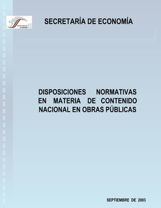 SECRETARÍA DE ECONOMÍA




DISPOSICIONES NORMATIVAS
EN MATERIA DE CONTENIDO
NACIONAL EN OBRAS PÚBLICAS




                  SEPTIEMBRE DE 2003
 