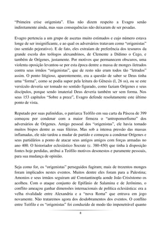 8
“Primeira crise origenista”. Elas não dizem respeito a Evagro senão
indiretamente ainda, mas suas consequências não deixaram de ser pesadas.
Evagro pertencia a um grupo de ascetas muito estimados e cujo número estava
longe de ser insignificante, e ao qual os adversários tratavam como “origenistas”
(no sentido pejorativo). E de fato, eles extraíam de preferência dos tesouros da
grande escola dos teólogos alexandrinos, de Clemente a Dídimo o Cego, e
também de Orígenes, justamente. Por motivos que permanecem obscuros, uma
violenta oposição levantou-se por esta época dentre a massa de monges iletrados
contra seus irmãos “origenistas”, que de resto não eram todos tão “letrados”
assim. O ponto litigioso, aparentemente, era a questão de saber se Deus tinha
uma “forma”, como se podia supor pela leitura do Gênesis (I, 26 ss), ou se este
versículo deveria ser tomado no sentido figurado, como faziam Orígenes e seus
discípulos, porque sendo imaterial Deus deveria também ser sem forma. Nos
seus 153 capítulos “Sobre a prece”, Evagro defende resolutamente este último
ponto de vista.
Reputado por suas palinódias, o patriarca Teófilo em sua carta da Páscoa de 399
começou por condenar com a maior firmeza o “antropomorfismo” dos
adversários de Orígenes. Amigo pessoal dos “origenistas”, ele havia tomado
muitos bispos dentre as suas fileiras. Mas sob a intensa pressão das massas
inflamadas, ele não tardou a mudar de partido e começou a condenar Orígenes e
seus partidários a ponto de atacar seus antigos amigos com forças armadas no
ano 400. O historiador eclesiástico Socrate (c. 380-450) que tinha à disposição
fontes hoje perdidas, atribui a Teófilo motivos desonestos e puramente pessoais,
para sua mudança de opinião.
Seja como for, os “origenistas” perseguidos fugiram; mais de trezentos monges
foram implicados nestes eventos. Muitos dentre eles foram para a Palestina;
Amonios e seus irmãos seguiram até Constantinopla aonde João Crisóstomo os
acolheu. Com o ataque conjunto de Epifânio de Salamina e de Jerônimo, o
conflito ameaçou ganhar dimensões internacionais de política eclesiástica: era a
velha rivalidade entre Alexandria e a “nova Roma” que entrava em jogo
novamente. Não trataremos agora dos desdobramentos dos eventos. O conflito
entre Teófilo e os “origenistas” foi conduzido de modo tão impenetrável quanto
 