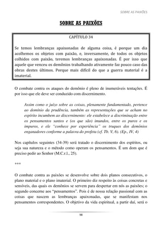 SOBRE AS PAIXÕES
98
SOBRE AS PAIXÕES
CAPÍTULO 34
Se temos lembranças apaixonadas de alguma coisa, é porque um dia
acolhemos os objetos com paixão, e, inversamente, de todos os objetos
colhidos com paixão, teremos lembranças apaixonadas. É por isso que
aquele que venceu os demônios trabalhando ativamente faz pouco caso das
obras destes últimos. Porque mais difícil do que a guerra material é a
imaterial.
O combate contra os ataques do demônio é pleno de inumeráveis tentações. É
por isso que ele deve ser conduzido com discernimento.
Assim como o juízo sobre as coisas, plenamente fundamentado, pertence
ao domínio da prudência, também as representações que se acham no
espírito incumbem ao discernimento: ele estabelece a discriminação entre
os pensamentos santos e (os que são) imundos, entre os puros e os
impuros, e ele “conhece por experiência” os truques dos demônios
enganadores conforme a palavra do profeta (cf. Tb. V, 6). (Ep., IV, 4)
Nos capítulos seguintes (34-39) será tratado o discernimento dos espíritos, ou
seja sua natureza e o método como operam os pensamentos. É um dom que é
preciso pedir ao Senhor (M.C.r.l., 25).
***
O combate contra as paixões se desenvolve sobre dois planos consecutivos, o
plano material e o plano imaterial. O primeiro diz respeito às coisas concretas e
sensíveis, das quais os demônios se servem para despertar em nós as paixões; o
segundo concerne aos “pensamentos”. Pois é de nossa relação passional com as
coisas que nascem as lembranças apaixonadas, que se manifestam nos
pensamentos correspondentes. O objetivo da vida espiritual, a partir daí, será o
 
