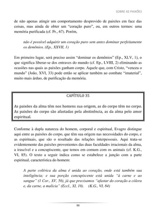 SOBRE AS PAIXÕES
99
de não apenas atingir um comportamento desprovido de paixões em face das
coisas, mas ainda de obter um “coração puro”, ou, em outros termos: uma
memória purificada (cf. Pr., 67). Porém,
não é possível adquirir um coração puro sem antes dominar perfeitamente
os demônios. (Ep., XXVII, 1)
Em primeiro lugar, será preciso assim “dominar os demônios” (Ep., XLV, 1), o
que significa liberar-se dos entraves do mundo (cf. Ep., LVIII, 2) eliminando as
ocasiões nas quais as paixões ganham corpo. Aquele que, com Cristo, “venceu o
mundo” (João, XVI, 33) pode então se aplicar também ao combate “imaterial”,
muito mais árduo, de purificação da memória.
CAPÍTULO 35
As paixões da alma têm nos homens sua origem, as do corpo têm no corpo.
As paixões do corpo são afastadas pela abstinência, as da alma pelo amor
espiritual.
Conforme à dupla natureza do homem, corporal e espiritual, Evagro distingue
aqui entre as paixões do corpo, que têm sua origem nas necessidades do corpo, e
as espirituais, que são o resultado das relações interpessoais. Aqui trata-se
evidentemente das paixões provenientes das duas faculdades irracionais da alma,
a irascível e a concupiscente, que temos em comum com os animais (cf. K.G.,
VI, 85). O texto a seguir indica como se estabelece a junção com a parte
espiritual, característica do homem:
A parte colérica da alma é unida ao coração, onde está também sua
inteligência; e sua porção concupiscente está unida “à carne e ao
sangue” (1 Cor., XV, 50), já que precisamos “afastar do coração a cólera
e, da carne, a malícia” (Eccl., XI, 10). (K.G., VI, 84)
 