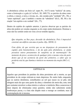 SOBRE AS PAIXÕES
100
A abstinência coloca um freio (cf. supra Pr., 16/17) nesta “malícia” da carne,
como a fornicação e a gula (cf. in Eccl., XI, 10/G.73); as paixões da alma como
a cólera, o rancor, a raiva, a inveja, etc., são curadas pela “caridade” (Pr., 38), o
“amor espiritual”, que é também o mestre da “sabedoria” (K.G., III, 58) e da
oração “em espírito e em verdade” (Or., 77).
Dentro do espírito do capítulo anterior, é preciso observar que as paixões da
alma não podem ser curadas enquanto as do corpo ainda dominarem. Dominar a
estas não faz sentido senão em vista a levar remédio àquelas.
Que ninguém, eu lhes peço, descuide da abstinência. Pois é impossível
construir um edifício com uma só pedra. (Ep., XXVII, 3)
Com efeito, de que serviria que eu me despojasse do pensamento da
cupidez pela benemerência, e do da gula pela abstinência, se ainda
possuísse outros pensamentos de vanglória ou de murmuração? No
momento da prece, aconteceria de qualquer jeito a mesma coisa da parte
destes que já me acontecia da parte dos primeiros, a saber que eu
perderia esta luz que ilumina o intelecto no momento da oração.(M.C.r.l.,
30)
CAPÍTULO 36
Aqueles que presidem às paixões da alma persistem até a morte, as que
presidem às do corpo retiram-se mais depressa. De outro lado, enquanto
que os outros demônios, semelhantes ao sol que nasce ou se põe, não
atingem mais do que uma parte da alma, o demônio do meio-dia, este, tem
por costume envolver a alma inteira e sufocar o intelecto. Mas a anacorese é
doce depois de eliminadas estas paixões; então não subsistem senão
lembranças puras, e a luta não dispõe mais o monge ao combate, mas à
contemplação de si mesma.
 