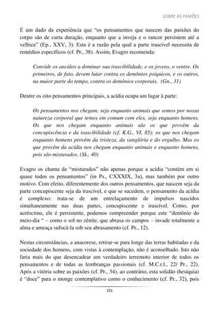 SOBRE AS PAIXÕES
101
É um dado da experiência que “os pensamentos que nascem das paixões do
corpo são de curta duração, enquanto que a inveja e o rancor persistem até a
velhice” (Ep., XXV, 3). Esta é a razão pela qual a parte irascível necessita de
remédios específicos (cf. Pr., 38). Assim, Evagro recomenda:
Convide os anciãos a dominar sua irascibilidade, e os jovens, o ventre. Os
primeiros, de fato, devem lutar contra os demônios psíquicos, e os outros,
na maior parte do tempo, contra os demônios corporais. (Gn., 31)
Dentre os oito pensamentos principais, a acídia ocupa um lugar à parte:
Os pensamentos nos chegam, seja enquanto animais que somos por nossa
natureza corporal que temos em comum com eles, seja enquanto homens.
Os que nos chegam enquanto animais são os que provêm da
concupiscência e da irascibilidade (cf. K.G., VI, 85); os que nos chegam
enquanto homens provêm da tristeza, da vanglória e do orgulho. Mas os
que provêm da acídia nos chegam enquanto animais e enquanto homens,
pois são misturados. (Sk., 40)
Evagro os chama de “misturados” não apenas porque a acídia “contém em si
quase todos os pensamentos” (in Ps., CXXXIX, 3a), mas também por outro
motivo. Com efeito, diferentemente dos outros pensamentos, que nascem seja da
parte concupiscente seja da irascível, e que se sucedem, o pensamento da acídia
é complexo: trata-se de um entrelaçamento de impulsos nascidos
simultaneamente nas duas partes, concupiscente e irascível. Como, por
acréscimo, ele é persistente, podemos compreender porque este “demônio do
meio-dia “ – como o sol no zênite, que abrasa os campos – invade totalmente a
alma e ameaça sufocá-la sob seu abrasamento (cf. Pr., 12).
Nestas circunstâncias, a anacorese, retirar-se para longe das terras habitadas e da
sociedade dos homens, com vistas à contemplação, não é aconselhado. Isto não
faria mais do que desencadear um verdadeiro terremoto interior de todos os
pensamentos e de todas as lembranças passionais (cf. M.C.r.l., 22/ Pr., 22).
Após a vitória sobre as paixões (cf. Pr., 34), ao contrário, esta solidão (hesíquia)
é “doce” para o monge contemplativo como o conhecimento (cf. Pr., 32), pois
 