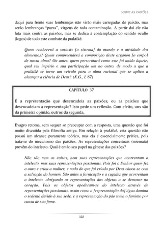 SOBRE AS PAIXÕES
102
daqui para frente suas lembranças não virão mais carregadas de paixão, mas
serão lembranças “puras”, virgens de toda contaminação. A partir daí ele não
luta mais contra as paixões, mas se dedica à contemplação do sentido oculto
(logos) de todo este combate da praktiké.
Quem conhecerá a sustasis [o sistema] do mundo e a atividade dos
elementos? Quem compreenderá a composição deste organon [o corpo]
de nossa alma? Ou antes, quem perscrutará como este foi unido àquele,
qual seu império e sua participação um no outro, de modo a que a
praktiké se torne um veículo para a alma racional que se aplica a
alcançar a ciência de Deus? (K.G., I, 67)
CAPÍTULO 37
É a representação que desencadeia as paixões, ou as paixões que
desencadeiam a representação? Isto pede um reflexão. Com efeito, uns são
da primeira opinião, outros da segunda.
Evagro retoma, sem sequer se preocupar com a resposta, uma questão que foi
muito discutida pela filosofia antiga. Em relação à praktiké, esta questão não
possui um alcance puramente teórico, mas ela é essencialmente prática, pois
trata-se do mecanismo das paixões. As representações conceituais (noemata)
provêm do intelecto. Qual é então seu papel na gênese das paixões?
Não são nem as coisas, nem suas representações que acorrentam o
intelecto, mas suas representações passionais. Pois foi o Senhor quem fez
o ouro e criou a mulher, e nada do que foi criado por Deus choca-se com
a salvação do homem. São antes a fornicação e a cupidez que acorrentam
o intelecto, obrigando as representações dos objetos a se demorar no
coração. Pois os objetos apoderam-se do intelecto através de
representações passionais, assim como a [representação da] água domina
o sedento devido à sua sede, e a representação do pão toma o faminto por
causa de sua fome.
 