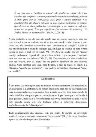 SOBRE AS PAIXÕES
103
É por isso que o “médico de almas” não aboliu as coisas: ele é seu
criador; ele tampouco constrangeu o intelecto a não as conhecer; pois ele
o criou para que as conhecesse. Mas, pelo o ensino espiritual e os
mandamentos, ele libera o intelecto de suas cadeias destruindo as paixões
(que devem ser distinguidas das representações e das coisas de onde elas
tiram sua origem). É o que significam [as palavras do salmista]: “O
Senhor liberta os acorrentados”. (in Ps., CXLV, 8)
Assim portanto, a raiz do mal não reside nem nas coisas sensíveis, nem nas
representações que o intelecto tira delas em seu ato de conhecimento, e que,
como tais, não deveriam acorrentá-lo, nem “demorar-se no coração”. A raiz do
mal reside na livre escolha do intelecto que, em lugar de inclinar-se para o bem,
inclina-se para o mal (cf. in Eccl., VI, 10/G.52), ou ainda: em um “prazer
inimigo do homem, engendrado por seu livre arbítrio e que empurra o intelecto
para um mau uso das criaturas” (M.C., 19). Fazendo isto, ele não as relaciona
com seu criador, mas as aliena em seu próprio benefício, de uma maneira
egoísta. Cabe lembrar aqui que, para Evagro, a raiz de todos os vícios é a
filáucia, o “carinho por si mesmo” – que poderia ser também chamado de “auto-
escravidão”.
CAPÍTULO 38
É por meio das sensações que as paixões são naturalmente desencadeadas;
se a caridade e a abstinência se fazem presentes, elas não se desencadeiam;
mas, na sua ausência, elas o serão. Ora, a parte irascível tem necessidade de
mais remédios do que a parte concupiscente: é por isso que a caridade é
dita “grande”, pois ela é o freio da parte irascível; é também ela que Moisés,
este grande santo, em seu tratado sobre a natureza, denominou
simbolicamente de “ofiomáquica”.
Todo conhecimento das criaturas tem seu ponto de partida na percepção
sensível, porque o intelecto encontra-se “incorporado” (Sk., 35), e esta é também
a porta de entrada das paixões. Com efeito,
 