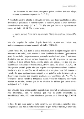 SOBRE AS PAIXÕES
104
...na ausência de uma coisa perceptível pelos sentidos, não nos chega
nenhum pensamento impuro. (M.C.r.l., 23)
A realidade sensível aborda o intelecto por meio das duas faculdades da alma
irracionais e passionais, a concupiscente e a irascível, todas as duas derivando
essencialmente do corpo (cf. K.G., VI, 85), que por sua vez é aparentado ao
cosmo (cf. in Ps., XLIII, 20). Inversamente,
... aquilo que não toma parte na sensação é também isento de paixão. (Pr.,
4)
Isto diz respeito às razões (logoi) imateriais, ocultas nas coisas, que
redirecionam para o criador imaterial (cf. in Ps., XXIX, 8).
Como vimos (Pr., 37), nem as coisas materiais, nem as representações (que o
intelecto extrai delas), nem mesmo as duas faculdades irracionais (que fazem o
papel de mediador), representam um obstáculo na via da salvação. E mesmo os
demônios que nos tentam seriam impotentes, se não tivessem em nós um
cúmplice. É nosa atitude falsa, egoísta, diante das coisas e o mau uso que
fazemos das faculdades de nossa alma e, através delas, das coisas (cf. K.G., III,
59), que nos levam à queda. Mas que na parte concupiscente domine a virtude da
abstinência (ou do domínio de si: enkrateia), e na parte irascível domine a
virtude do amor desinteressado (agapé), e as paixões serão incapazes de se
desenvolver. Mesmo que sejamos assaltados por demônios (cf. Pr., 77). As
“sementes” destas virtudes e de todas as outras subsistem entretanto no homem,
mesmo no pecador, mesmo que ele se encontre no inferno por causa de sua
malícia (cf. K.G., I, 40).
Dito isto, não basta apenas conter, na medida do possível, a parte concupiscente
pela abstinência. Sem “a caridade que cura as partes inflamadas da
irascibilidade” (Gn., 47), a abstinência não passa de cinza fria (cf. Ep., XXVIII,
1).
O fato de que, para curar a parte irascível, são necessários remédios mais
enérgicos do que para a parte concupiscente e que, por isso mesmo, o amor seja
 