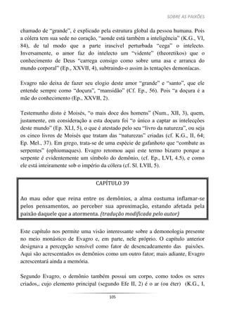 SOBRE AS PAIXÕES
105
chamado de “grande”, é explicado pela estrutura global da pessoa humana. Pois
a cólera tem sua sede no coração, “aonde está também a inteligência” (K.G., VI,
84), de tal modo que a parte irascível perturbada “cega” o intelecto.
Inversamente, o amor faz do intelecto um “vidente” (theoretikos) que o
conhecimento de Deus “carrega consigo como sobre uma asa e arranca do
mundo corporal” (Ep., XXVII, 4), subtraindo-o assim às tentações demoníacas.
Evagro não deixa de fazer seu elogio deste amor “grande” e “santo”, que ele
entende sempre como “doçura”, “mansidão” (Cf. Ep., 56). Pois “a doçura é a
mãe do conhecimento (Ep., XXVII, 2).
Testemunho disto é Moisés, “o mais doce dos homens” (Num., XII, 3), quem,
justamente, em consideração a esta doçura foi “o único a captar as intelecções
deste mundo” (Ep. XLI, 5), o que é atestado pelo seu “livro da natureza”, ou seja
os cinco livros de Moisés que tratam das “naturezas” criadas (cf. K.G., II, 64;
Ep. Mel., 37). Em grego, trata-se de uma espécie de gafanhoto que “combate as
serpentes” (ophiomaques). Evagro retomou aqui este termo bizarro porque a
serpente é evidentemente um símbolo do demônio, (cf. Ep., LVI, 4.5), e como
ele está inteiramente sob o império da cólera (cf. Sl. LVII, 5).
CAPÍTULO 39
Ao mau odor que reina entre os demônios, a alma costuma inflamar-se
pelos pensamentos, ao perceber sua aproximação, estando afetada pela
paixão daquele que a atormenta. (tradução modificada pelo autor)
Este capítulo nos permite uma visão interessante sobre a demonologia presente
no meio monástico de Evagro e, em parte, nele próprio. O capítulo anterior
designava a percepção sensível como fator de desencadeamento das paixões.
Aqui são acrescentados os demônios como um outro fator; mais adiante, Evagro
acrescentará ainda a memória.
Segundo Evagro, o demônio também possui um corpo, como todos os seres
criados,, cujo elemento principal (segundo Efe II, 2) é o ar (ou éter) (K.G., I,
 