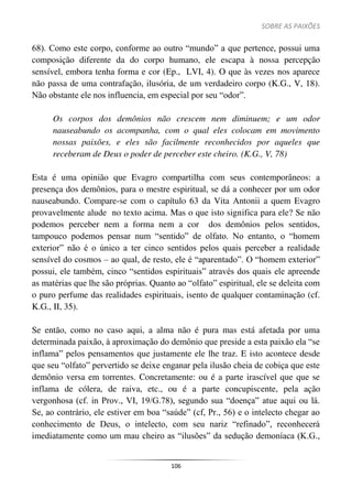 SOBRE AS PAIXÕES
106
68). Como este corpo, conforme ao outro “mundo” a que pertence, possui uma
composição diferente da do corpo humano, ele escapa à nossa percepção
sensível, embora tenha forma e cor (Ep., LVI, 4). O que às vezes nos aparece
não passa de uma contrafação, ilusória, de um verdadeiro corpo (K.G., V, 18).
Não obstante ele nos influencia, em especial por seu “odor”.
Os corpos dos demônios não crescem nem diminuem; e um odor
nauseabundo os acompanha, com o qual eles colocam em movimento
nossas paixões, e eles são facilmente reconhecidos por aqueles que
receberam de Deus o poder de perceber este cheiro. (K.G., V, 78)
Esta é uma opinião que Evagro compartilha com seus contemporâneos: a
presença dos demônios, para o mestre espiritual, se dá a conhecer por um odor
nauseabundo. Compare-se com o capítulo 63 da Vita Antonii a quem Evagro
provavelmente alude no texto acima. Mas o que isto significa para ele? Se não
podemos perceber nem a forma nem a cor dos demônios pelos sentidos,
tampouco podemos pensar num “sentido” de olfato. No entanto, o “homem
exterior” não é o único a ter cinco sentidos pelos quais perceber a realidade
sensível do cosmos – ao qual, de resto, ele é “aparentado”. O “homem exterior”
possui, ele também, cinco “sentidos espirituais” através dos quais ele apreende
as matérias que lhe são próprias. Quanto ao “olfato” espiritual, ele se deleita com
o puro perfume das realidades espirituais, isento de qualquer contaminação (cf.
K.G., II, 35).
Se então, como no caso aqui, a alma não é pura mas está afetada por uma
determinada paixão, à aproximação do demônio que preside a esta paixão ela “se
inflama” pelos pensamentos que justamente ele lhe traz. E isto acontece desde
que seu “olfato” pervertido se deixe enganar pela ilusão cheia de cobiça que este
demônio versa em torrentes. Concretamente: ou é a parte irascível que que se
inflama de cólera, de raiva, etc., ou é a parte concupiscente, pela ação
vergonhosa (cf. in Prov., VI, 19/G.78), segundo sua “doença” atue aqui ou lá.
Se, ao contrário, ele estiver em boa “saúde” (cf, Pr., 56) e o intelecto chegar ao
conhecimento de Deus, o intelecto, com seu nariz “refinado”, reconhecerá
imediatamente como um mau cheiro as “ilusões” da sedução demoníaca (K.G.,
 