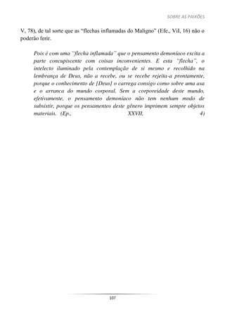 SOBRE AS PAIXÕES
107
V, 78), de tal sorte que as “flechas inflamadas do Maligno” (Efe., ViI, 16) não o
poderão ferir.
Pois é com uma “flecha inflamada” que o pensamento demoníaco excita a
parte concupiscente com coisas inconvenientes. E esta “flecha”, o
intelecto iluminado pela contemplação de si mesmo e recolhido na
lembrança de Deus, não a recebe, ou se recebe rejeita-a prontamente,
porque o conhecimento de [Deus] o carrega consigo como sobre uma asa
e o arranca do mundo corporal. Sem a corporeidade deste mundo,
efetivamente, o pensamento demoníaco não tem nenhum modo de
subsistir, porque os pensamentos deste gênero imprimem sempre objetos
materiais. (Ep., XXVII, 4)
 