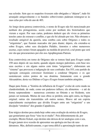 9
sua eclosão. Sem que os suspeitos tivessem sido obrigados a “abjurar”, tudo foi
arranjado amigavelmente e os banidos sobreviventes puderam reintegrar-se às
suas celas por volta do ano de 403.
Ao longo desta penosa controvérsia, o nome de Evagro não foi mencionado por
nenhum dos protagonistas, assim como por nenhum dos historiadores que
vieram a seguir. Por suas cartas, podemos deduzir que ele viveu as primeiras
tensões antes de estourar o conflito, e que ele foi afetado por isto. Não obstante o
resultado amigável da querela, uma sombra caiu sobre Orígenes e todos os
“origenistas”, que ficaram marcados daí para diante; depois, ela estendeu-se
sobre Evagro, sobre seus discípulos Paládio, Amonios e sobre numerosos
ascetas, cujos nomes foram apagados na medida do possível, a tal ponto que será
em vão que procuraremos por eles nos Apophtegmata Patrum.
Esta controvérsia em torno de Orígenes não se tornou fatal para Evagro senão
150 anos depois de sua morte, quando alguns monges palestinos, com base nos
seus escritos e em alguns outros com tintas “origenistas”, elaboraram um
“sistema” que provocou a indignação de seus confrades. Em 553, este partido de
oposição conseguiu convencer Justiniano a condenar Orígenes e os que
sustentavam certos pontos de sua doutrina. Juntamente com o grande
Alexandrino, desta vez Dídimo o Cego e Evagro foram também atingidos.
Daqui para frente, a “história da influência de Evagro” evolui de certo modo na
clandestinidade, de onde, como um poderoso influxo, ela alimentou – e até de
forma surpreendente – numerosas correntes no Oriente e no Ocidente, sem
jamais ser nomeada. Muitas de suas obras se perdem, uma após outra, na língua
original; outras são transmitidas sob outros nomes. Houve até um copista
especialmente escrupuloso que dividiu Evagro entre um “origenista” e um
discípulo “ortodoxo” dos grandes Capadócios.
Este trágico destino pesa ainda hoje sobre uma avaliação da mística de Evagro,
que gostaríamos que fosse “sine ira et studio”. Pois diferentemente de, por
exemplo, Mestre Eckart, cujo destino não deixou de ter analogias com o seu,
Evagro jamais teve ocasião de apresentar sua apologia em face de seus
detratores. Mas, definitivamente, o que torna difícil a aproximação tanto de um
 