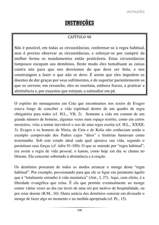 INSTRUÇÕES
108
INSTRUÇÕES
CAPÍTULO 40
Não é possível, em todas as circunstâncias, conformar-se à regra habitual,
mas é preciso observar as circunstâncias, e esforçar-se por cumprir da
melhor forma os mandamentos então praticáveis. Estas circunstâncias
tampouco escapam aos demônios. Deste modo eles tumultuam as coisas
contra nós para que nos desviemos do que deve ser feito, e nos
constrangem a fazer o que não se deve. É assim que eles impedem os
doentes de dar graças por seus sofrimentos, e de suportar pacientemente os
que os servem; em revanche, eles os exortam, embora fracos, a praticar a
abstinência e, por exaustos que estejam, a salmodiar em pé.
O espírito do monaquismo em Ceta que encontramos nos textos de Evagro
estava longe de conceber a vida espiritual dentro de um quadro de regra
obrigatória para todos (cf. H.L., VII, 2). Somente a vida em comum de um
grande número de homens, algumas vezes num espaço restrito, como em certos
mosteiros, viria a tornar inevitável o uso de uma regra escrita (cf. H.L., XXXII,
3). Evagro e os homens de Nitria, de Ceta e de Kelia não conheciam senão o
exemplo comprovado dos Padres cujos “ditos” e histórias bastavam como
testemunho. Sob este estado ideal cada qual ajustava sua vida, segundo o
permitiam suas forças (cf. infra 91-100). O que se entende por “regra habitual”,
era assim a regra de vida pessoal, o kanon, como hoje em dia se chama no
Oriente. Ela concerne sobretudo à abstinência e à oração.
Os demônios procuram de todos os modos arrancar o monge desta “regra
habitual”. Por exemplo, pressionando para que ele se ligue em juramento àquilo
que é “totalmente estranho à vida monástica” (Ant., I, 27). Aqui, com efeito, é a
liberdade evangélica que reina. É ela que permite eventualmente ao monge
comer várias vezes ao dia (ao invés de uma só) por motivo de hospitalidade, ou
por estar doente (R.M., 10). Outra astúcia dos demônios consiste em dissuadir o
monge de fazer algo no momento e na medida apropriada (cf. Pr., 15).
 