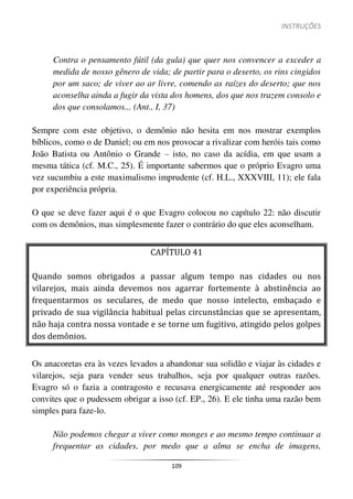 INSTRUÇÕES
109
Contra o pensamento fútil (da gula) que quer nos convencer a exceder a
medida de nosso gênero de vida; de partir para o deserto, os rins cingidos
por um saco; de viver ao ar livre, comendo as raízes do deserto; que nos
aconselha ainda a fugir da vista dos homens, dos que nos trazem consolo e
dos que consolamos... (Ant., I, 37)
Sempre com este objetivo, o demônio não hesita em nos mostrar exemplos
bíblicos, como o de Daniel; ou em nos provocar a rivalizar com heróis tais como
João Batista ou Antônio o Grande – isto, no caso da acídia, em que usam a
mesma tática (cf. M.C., 25). É importante sabermos que o próprio Evagro uma
vez sucumbiu a este maximalismo imprudente (cf. H.L., XXXVIII, 11); ele fala
por experiência própria.
O que se deve fazer aqui é o que Evagro colocou no capítulo 22: não discutir
com os demônios, mas simplesmente fazer o contrário do que eles aconselham.
CAPÍTULO 41
Quando somos obrigados a passar algum tempo nas cidades ou nos
vilarejos, mais ainda devemos nos agarrar fortemente à abstinência ao
frequentarmos os seculares, de medo que nosso intelecto, embaçado e
privado de sua vigilância habitual pelas circunstâncias que se apresentam,
não haja contra nossa vontade e se torne um fugitivo, atingido pelos golpes
dos demônios.
Os anacoretas era às vezes levados a abandonar sua solidão e viajar às cidades e
vilarejos, seja para vender seus trabalhos, seja por qualquer outras razões.
Evagro só o fazia a contragosto e recusava energicamente até responder aos
convites que o pudessem obrigar a isso (cf. EP., 26). E ele tinha uma razão bem
simples para faze-lo.
Não podemos chegar a viver como monges e ao mesmo tempo continuar a
frequentar as cidades, por medo que a alma se encha de imagens,
 
