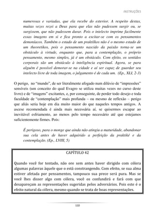 INSTRUÇÕES
110
numerosas e variadas, que ela recebe do exterior. A respeito destas,
muitas vezes rezei a Deus para que elas não pudessem surgir ou, se
surgissem, que não pudessem durar. Pois o intelecto imprime facilmente
essas imagens em si e fica pronto a excitar-se com os pensamentos
demoníacos. Também o estado de um praktilkos não é o mesmo estado de
um theoretikos, pois o pensamento nascido da paixão torna-se um
obstáculo à virtude, enquanto que, para a contemplação, o próprio
pensamento, mesmo simples, já é um obstáculo. Com efeito, os sentidos
corporais são um obstáculo à inteligência espiritual. Agora, se para
alguém é possível demorar-se na cidade e aí ser capaz de guardar seu
intelecto livre de toda imagem, o julgamento é de cada um. (Ep., XLI, 2-3)
O perigo, no “mundo”, de ser literalmente afogado num dilúvio de “impressões”
sensíveis (um conceito do qual Evagro se utiliza muitas vezes no curso deste
livro) e de “imagens” excitantes, e, por conseguinte, de perder todo desejo e toda
faculdade de “contemplação” mais profunda – ou mesmo de reflexão – perigo
que aliás seria hoje em dia muito maior do que naqueles tempos antigos. A
ascese recomendada é ainda mais necessária aí, se quisermos escapar ao
inevitável esfriamento, ao menos pelo tempo necessário até que estejamos
suficientemente firmes. Pois:
É perigoso, para o monge que ainda não atingiu a maturidade, abandonar
sua cela antes de haver adquirido a perfeição da praktiké e da
contemplação. (Ep., LVIII, 5)
CAPÍTULO 42
Quando você for tentado, não ore sem antes haver dirigido com cólera
algumas palavras àquele que o está constrangendo. Com efeito, se sua alma
estiver afetada por pensamentos, tampouco sua prece será pura. Mas se
você lhes disser algo com cólera, você os confundirá e fará com que
desapareçam as representações sugeridas pelos adversários. Pois este é o
efeito natural da cólera, mesmo quando se trata de boas representações.
 