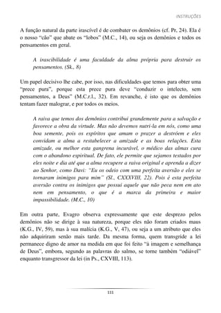 INSTRUÇÕES
111
A função natural da parte irascível é de combater os demônios (cf. Pr, 24). Ela é
o nosso “cão” que abate os “lobos” (M.C., 14), ou seja os demônios e todos os
pensamentos em geral.
A irascibilidade é uma faculdade da alma própria para destruir os
pensamentos. (Sk., 8)
Um papel decisivo lhe cabe, por isso, nas dificuldades que temos para obter uma
“prece pura”, porque esta prece pura deve “conduzir o intelecto, sem
pensamentos, a Deus” (M.C.r.l., 32). Em revanche, é isto que os demônios
tentam fazer malograr, e por todos os meios.
A raiva que temos dos demônios contribui grandemente para a salvação e
favorece a obra da virtude. Mas não devemos nutri-la em nós, como uma
boa semente, pois os espíritos que amam o prazer a destróem e eles
convidam a alma a restabelecer a amizade e as boas relações. Esta
amizade, ou melhor esta gangrena incurável, o médico das almas cura
com o abandono espiritual. De fato, ele permite que sejamos testados por
eles noite e dia até que a alma recupere a raiva original e aprenda a dizer
ao Senhor, como Davi: “Eu os odeio com uma perfeita aversão e eles se
tornaram inimigos para mim” (Sl., CXXXVIII, 22). Pois é esta perfeita
aversão contra os inimigos que possui aquele que não peca nem em ato
nem em pensamento, o que é a marca da primeira e maior
impassibilidade. (M.C., 10)
Em outra parte, Evagro observa expressamente que este desprezo pelos
demônios não se dirige à sua natureza, porque eles não foram criados maus
(K.G., IV, 59), mas à sua malícia (K.G., V, 47), ou seja a um atributo que eles
não adquiriram senão mais tarde. Da mesma forma, quem transgride a lei
permanece digno de amor na medida em que foi feito “à imagem e semelhança
de Deus”, embora, segundo as palavras do salmo, se torne também “odiável”
enquanto transgressor da lei (in Ps., CXVIII, 113).
 
