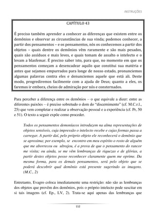 INSTRUÇÕES
112
CAPÍTULO 43
É preciso também aprender a conhecer as diferenças que existem entre os
demônios e observar as circunstâncias de sua vinda; podemos conhecer, a
partir dos pensamentos – e os pensamentos, nós os conhecemos a partir dos
objetos – quais dentre os demônios vêm raramente e são mais pesados,
quais são assíduos e mais leves, e quais tomam de assalto o intelecto e o
levam a blasfemar. É preciso saber isto, para que, no momento em que os
pensamentos começam a desencadear aquilo que constitui sua matéria e
antes que sejamos empurrados para longe de nosso estado, pronunciemos
algumas palavras contra eles e denunciemos aquele que está ali. Deste
modo, progrediremos facilmente com a ajuda de Deus; quanto a eles, os
faremos ir embora, cheios de admiração por nós e consternados.
Para perceber a diferença entre os demônios – o que equivale a dizer: entre as
diferentes paixões – é preciso sobretudo o dom do “discernimento” (cf. M.C.r.l.,
25) que vem completar e realizar a observação pessoal e a experiência (cf. Pr, 50
e 51). O texto a seguir expõe como proceder.
Todos os pensamentos demoníacos introduzem na alma representações de
objetos sensíveis, cuja impressão o intelecto recebe e cujas formas passa a
carregar. A partir daí, pelo próprio objeto ele reconhecerá o demônio que
se aproxima; por exemplo, se encontro em meu espírito o rosto de alguém
que me aborreceu ou ultrajou, é a prova de que o pensamento do rancor
me visita; ou ainda, se me vêm lembranças de riquezas e de glórias, a
partir destes objetos posso reconhecer claramente quem me oprime. Da
mesma forma, para os demais pensamentos, será pelo objeto que se
poderá descobrir qual demônio está presente sugerindo as imagens.
(M.C., 2)
Entretanto, Evagro coloca imediatamente uma restrição: não são as lembranças
dos objetos que provêm dos demônios, pois o próprio intelecto pode suscitar em
si tais imagens (cf. Ep., LV, 2). Trata-se aqui apenas das lembranças que
 