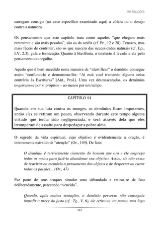 INSTRUÇÕES
113
carregam consigo (no caso específico examinado aqui) a cólera ou o desejo
contra a natureza.
Os pensamentos que este capítulo trata como aqueles “que chegam mais
raramente e são mais pesados”, são os da acídia (cf. Pr., 12 e 28). Tenazes, mas
mais fáceis de controlar, são os que nascem das necessidades naturais (cf. Ep.,
LV, 2.3), gula e fornicação. Quanto à blasfêmia, o intelecto é levado a ela pelo
pensamento do orgulho.
Aquele que é bem sucedido nesta maneira de “identificar” o demônio consegue
assim “confundi-lo e demonstrar-lhe: “Aí está você tramando alguma coisa
contrária às Escrituras” (Ant., Prol.). Uma vez desmascarados, os demônios
esquivam-se por si próprios – ao menos por um tempo.
CAPÍTULO 44
Quando, em sua luta contra os monges, os demônios ficam impotentes,
então eles se retiram um pouco, observando durante este tempo alguma
virtude que tenha sido negligenciada, e será através dela que eles
irromperam de assalto para despedaçar a pobre alma.
O segredo da vida espiritual, cujo objetivo é evidentemente a oração, é
inteiramente extraído da “atenção” (Or., 149). De fato:
O demônio é terrivelmente ciumento do homem que ora e ele emprega
todos os meios para fazê-lo abandonar seu objetivo. Assim, ele não cessa
de reavivar na memória o pensamento dos objetos e de despertar na carne
todas as paixões... (Or., 47)
Faz parte de seus truques simular uma debandada e retirar-se de fato
deliberadamente, parecendo “vencido”.
Quando, após muitas tentações, o demônio perverso não conseguiu
impedir a prece do justo (cf. Tg., V, 6), ele retira-se um pouco, mas logo
 