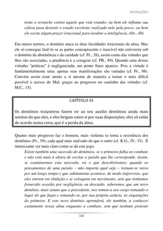 INSTRUÇÕES
114
tenta a revanche contra aquele que está orando; ou bem ele inflama sua
cólera para destruir o estado excelente realizado nele pela prece, ou bem
ele excita algum prazer irracional para insultar a inteligência. (Or., 48)
Em outros termos, o demônio ataca as duas faculdades irracionais da alma. Mas
ele só consegue fazê-lo se as partes concupiscente e irascível não estiverem sob
o domínio da abstinência e da caridade (cf. Pr., 38), assim como das virtudes que
lhes são associadas, a prudência e a coragem (cf. PR., 89). Quando uma destas
virtudes “práticas” é negligenciada, um ponto fraco aparece. Pois a virtude é
fundamentalmente uma: apenas suas manifestações são variadas (cf. Pr., 98).
Convém assim estar atento a si mesmo de maneira a tornar o mais difícil
possível o acesso do Mal, graças ao progresso no caminho das virtudes (cf.
M.C., 15).
CAPÍTULO 45
Os demônios traiçoeiros fazem vir ao seu auxílio demônios ainda mais
astutos do que eles, e eles brigam entre si por suas disposições; eles só estão
de acordo numa coisa, que é a perda da alma.
Quanto mais progresso faz o homem, mais violenta se torna a resistência dos
demônios (Pr., 59), cada qual mais malvado do que o outro (cf. K.G., IV, 33). É
interessante ver mais claro como se dá este jogo.
Existe também uma sucessão de demônios, se o primeiro falha no combate
e não está mais à altura de excitar a paixão que lhe corresponde. Assim,
se examinarmos esta sucessão, eis o que descobriremos: quando os
pensamentos de uma paixão – não importa qual seja – tornam-se raros
por um longo tempo e que subitamente acontece, de modo imprevisto, que
eles entrem em ebulição e se coloquem em movimento, sem que tenhamos
fornecido ocasião por negligência ou descuido, saberemos que um novo
demônio, mais astuto que o precedente, nos tomou a seu cargo tomando o
lugar do que fugiu e somando-se, por sua própria astúcia, às enganações
do primeiro. E este novo demônio aprenderá, ele também, a conhecer
exatamente nossa alma enquanto a combate, sem que nenhum pretexto
 