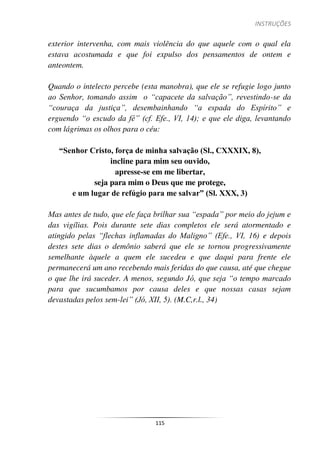 INSTRUÇÕES
115
exterior intervenha, com mais violência do que aquele com o qual ela
estava acostumada e que foi expulso dos pensamentos de ontem e
anteontem.
Quando o intelecto percebe (esta manobra), que ele se refugie logo junto
ao Senhor, tomando assim o “capacete da salvação”, revestindo-se da
“couraça da justiça”, desembainhando “a espada do Espírito” e
erguendo “o escudo da fé” (cf. Efe., VI, 14); e que ele diga, levantando
com lágrimas os olhos para o céu:
“Senhor Cristo, força de minha salvação (Sl., CXXXIX, 8),
incline para mim seu ouvido,
apresse-se em me libertar,
seja para mim o Deus que me protege,
e um lugar de refúgio para me salvar” (Sl. XXX, 3)
Mas antes de tudo, que ele faça brilhar sua “espada” por meio do jejum e
das vigílias. Pois durante sete dias completos ele será atormentado e
atingido pelas “flechas inflamadas do Maligno” (Efe., VI, 16) e depois
destes sete dias o demônio saberá que ele se tornou progressivamente
semelhante àquele a quem ele sucedeu e que daqui para frente ele
permanecerá um ano recebendo mais feridas do que causa, até que chegue
o que lhe irá suceder. A menos, segundo Jó, que seja “o tempo marcado
para que sucumbamos por causa deles e que nossas casas sejam
devastadas pelos sem-lei” (Jó, XII, 5). (M.C,r.l., 34)
 