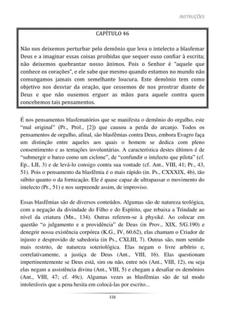 INSTRUÇÕES
116
CAPÍTULO 46
Não nos deixemos perturbar pelo demônio que leva o intelecto a blasfemar
Deus e a imaginar essas coisas proibidas que sequer ouso confiar à escrita;
não deixemos quebrantar nosso ânimos. Pois o Senhor é “aquele que
conhece os corações”, e ele sabe que mesmo quando estamos no mundo não
comungamos jamais com semelhante loucura. Este demônio tem como
objetivo nos desviar da oração, que cessemos de nos prostrar diante de
Deus e que não ousemos erguer as mãos para aquele contra quem
concebemos tais pensamentos.
É nos pensamentos blasfematórios que se manifesta o demônio do orgulho, este
“mal original” (Pr., Prol., [2]) que causou a perda do arcanjo. Todos os
pensamentos de orgulho, afinal, são blasfêmias contra Deus, embora Evagro faça
um distinção entre aqueles aos quais o homem se dedica com pleno
consentimento e as tentações involuntárias. A característica destes últimos é de
“submergir o barco como um ciclone”, de “confundir o intelecto que pilota” (cf.
Ep., LII, 3) e de levá-lo consigo contra sua vontade (cf. Ant., VIII, 41; Pr., 43,
51). Pois o pensamento da blasfêmia é o mais rápido (in. Ps., CXXXIX, 4b), tão
súbito quanto o da fornicação. Ele é quase capaz de ultrapassar o movimento do
intelecto (Pr., 51) e nos surpreende assim, de improviso.
Essas blasfêmias são de diversos conteúdos. Algumas são de natureza teológica,
com a negação da divindade do Filho e do Espírito, que rebaixa a Trindade ao
nível da criatura (Mn., 134). Outras referem-se à physiké. Ao colocar em
questão “o julgamento e a providência” de Deus (in Prov., XIX, 5/G.190) e
denegrir nossa existência corpórea (K.G., IV, 60.62), elas chamam o Criador de
injusto e desprovido de sabedoria (in Ps., CXLIII, 7). Outras são, num sentido
mais restrito, de natureza soteriológica. Elas negam o livre arbítrio e,
correlativamente, a justiça de Deus (Ant., VIII, 16). Elas questionam
impertinentemente se Deus está, sim ou não, entre nós (Ant., VIII, 12), ou seja
elas negam a assistência divina (Ant., VIII, 5) e chegam a desafiar os demônios
(Ant., VIII, 47; cf. 49c). Algumas vezes as blasfêmias são de tal modo
intoleráveis que a pena hesita em colocá-las por escrito...
 