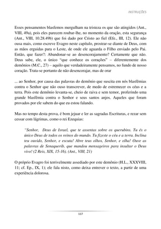 INSTRUÇÕES
117
Esses pensamentos blasfemos mergulham na tristeza os que são atingidos (Ant.,
VIII, 49a), pois eles parecem roubar-lhe, no momento da oração, esta segurança
(Ant., VIII, 10.28.49b) que foi dado por Cristo ao fiel (Efe., III, 12). Ele não
ousa mais, como escreve Evagro neste capítulo, prostrar-se diante de Deus, com
as mãos erguidas para o Leste, de onde ele aguarda o Filho enviado pelo Pai.
Então, que fazer?: Abandonar-se ao desencorajamento? Certamente que não.
Deus sabe, ele, o único “que conhece os corações” – diferentemente dos
demônios (M.C., 27) – aquilo que verdadeiramente pensamos, no fundo de nosso
coração. Trata-se portanto de não desencorajar, mas de orar
... ao Senhor, por causa das palavras do demônio que suscita em nós blasfêmias
contra o Senhor que não ouso transcrever, de medo de estremecer os céus e a
terra. Pois este demônio levanta-se, cheio de raiva e sem temor, proferindo uma
grande blasfêmia contra o Senhor e seus santos anjos. Aqueles que foram
provados por ele sabem do que eu estou falando.
Mas no tempo desta prova, é bom jejuar e ler as sagradas Escrituras, e rezar sem
cessar com lágrimas, como o rei Ezequias:
“Senhor, Deus de Israel, que te assentas sobre os querubins. Tu és o
único Deus de todos os reinos do mundo. Tu fizeste o céu e a terra. Inclina
teu ouvido, Senhor, e escuta! Abre teus olhos, Senhor, e olha! Ouve as
palavras de Senaquerib, que mandou mensageiros para insultar o Deus
vivo! (2 Reis, XIX, 15-16). (Ant., VIII, 21)
O próprio Evagro foi terrivelmente assediado por este demônio (H.L., XXXVIII,
11; cf. Ep., IX, 1); ele fala nisto, como deixa entrever o texto, a partir de uma
experiência dolorosa.
 