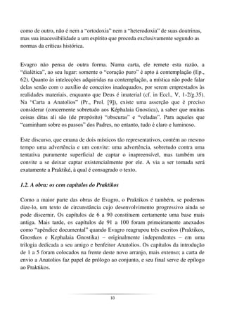 10
como de outro, não é nem a “ortodoxia” nem a “heterodoxia” de suas doutrinas,
mas sua inacessibilidade a um espírito que proceda exclusivamente segundo as
normas da críticas histórica.
Evagro não pensa de outra forma. Numa carta, ele remete esta razão, a
“dialética”, ao seu lugar: somente o “coração puro” é apto à contemplação (Ep.,
62). Quanto às intelecções adquiridas na contemplação, a mística não pode falar
delas senão com o auxílio de conceitos inadequados, por serem emprestados às
realidades materiais, enquanto que Deus é imaterial (cf. in Eccl., V, 1-2/g.35).
Na “Carta a Anatolios” (Pr., Prol. [9]), existe uma asserção que é preciso
considerar (concernente sobretudo aos Képhalaia Gnostica), a saber que muitas
coisas ditas ali são (de propósito) “obscuras” e “veladas”. Para aqueles que
“caminham sobre os passos” dos Padres, no entanto, tudo é claro e luminoso.
Este discurso, que emana de dois místicos tão representativos, contém ao mesmo
tempo uma advertência e um convite: uma advertência, sobretudo contra uma
tentativa puramente superficial de captar o inapreensível, mas também um
convite a se deixar captar existencialmente por ele. A via a ser tomada será
exatamente a Praktiké, à qual é consagrado o texto.
1.2. A obra: os cem capítulos do Praktikos
Como a maior parte das obras de Evagro, o Praktikos é também, se podemos
dize-lo, um texto de circunstância cujo desenvolvimento progressivo ainda se
pode discernir. Os capítulos de 6 a 90 constituem certamente uma base mais
antiga. Mais tarde, os capítulos de 91 a 100 foram primeiramente anexados
como “apêndice documental” quando Evagro reagrupou três escritos (Praktikos,
Gnostkos e Kephalaia Gnostika) – originalmente independentes – em uma
trilogia dedicada a seu amigo e benfeitor Anatolios. Os capítulos da introdução
de 1 a 5 foram colocados na frente deste novo arranjo, mais extenso; a carta de
envio a Anatolios faz papel de prólogo ao conjunto, e seu final serve de epílogo
ao Praktikos.
 