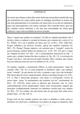 INSTRUÇÕES
118
CAPÍTULO 47
As coisas que afetam a alma têm como sinal seja uma palavra proferida, seja
um movimento do corpo, pelos quais os inimigos percebem se temos em
nós seus pensamentos e os nutrimos em nosso seio, ou se nós os rejeitamos
para nos preocuparmos com nossa salvação. Pois somente Deus, que nos
fez, conhece nosso intelecto, e ele não tem necessidade de sinais para
conhecer o que está escondido em nosso coração.
Deus é “aquele que conhece os corações”, foi dito no capítulo precedente. Ele é
de fato o único a conhecer o coração do homem, pois somente ele o criou (cf. in
Ps., XXXii, 15) e ele é também seu único juiz (cf. in Prov., XVI, 10/G.144).
Evagro sublinha-o em diversas ocasiões, apesar das opiniões contrárias (cf.
M.C., 27). Porque? Porque importa a ele sustentar que o “coração”, centro da
pessoa humana, símbolo bíblico do intelecto (cf. in Ps., XV, 19), que é o lugar
da “imagem de Deus” (cf. M.C., 19), é essencialmente inacessível ao mal – a
menos que o próprio homem lhe abra as portas (cf. Ep., XI, 13). A convicção de
Evagro é de que o mal não tem um poder absoluto sobre o homem, que é quem
fixa seu limite por meio do seu livre arbítrio (cf. Pr., 6.75).
No entanto, segundo o ensinamento bíblico, os maus pensamentos “saem do
coração” (Mc., VII, 21). E como poderiam os demônios saber, sem conhecer
nosso “coração”, de que paixão ele sofre, e portanto a que vício está inclinado?
Pela observação de nosso comportamento, afirma o psicólogo Evagro (cf. in Ps.,
LV, 7). Para o observador perspicaz, com efeito, os movimentos visíveis de
nosso corpo traem “os pensamentos que nutrimos em nós” secretamente (in
Prov., VI, 13/G.76), assim como as palavras que deixamos sair, às vezes
inadvertidamente. Essas manifestações, tantas vezes inconscientes, daquilo que
pensamos verdadeiramente fornecem aos demônios ocasião para seus ataques
(cf. M.C., 27). Na verdade, eles não fazem mais do que jogar óleo sobre nosso
próprio fogo... (cf. Ep., LII, 3).
Evagro teria de boa vontade exposto com todos os detalhes o modo como os
demônios nos observam e estabelecem seus planos de ataque na sequência. Mas
 