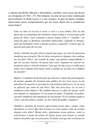 INSTRUÇÕES
119
o superior das Kellia, Macário o Alexandrino, o proibiu: estas coisas não devem
ser divulgadas (cf. M.C., 27). Não obstante, em uma de suas cartas (endereçada
provavelmente ao abade Lucius e a seus monges), Evagro dá alguns exemplos
interessantes desses comportamentos que nos traem. Quem não se reconhecerá
nestas linhas?
Uma vez mais eu escrevo a vocês, a você e a seus irmãos. Pois eu não
quero que as artimanhas dos demônios sejam ocultas a vocês porque, pela
graça de Deus, vocês avançam a passos largos sobre o “caminho”, ao
longo do qual os demônios espreitam emboscados, espiando os monges:
qual sua inclinação? Para a direita ou para a esquerda? A menos que ele
marche pelo meio da via real.
Assim o demônio da gula observa aquele que jejua: seu rosto de quaresma
manifesta sua privação? Ou ele deixa transparecer alguma coisa análoga
em sua fala? Talvez sua vontade de jejuar seja apenas compartilhada, e
que em seu foro interior ele pensa uma coisa, enquanto no exterior ele
manifesta outra à vista dos homens? Será que ele não estica a orelha para
tentar ouvir alguma observação sobre a palidez de sua face ou o diáfano
de sua pele?
Depois, é o demônio da fornicação que observa o objeto das preocupações
do monge: quando ele encontra uma mulher, foi por puro acaso ou ele
manobrou de maneira a encontrá-la sob pretextos falaciosos? E ele pesa
as palavras que saem de sua boca? São elas para fazer rir ou tem a
prudência como objetivo? Ele também observa os olhos do monge: serão
eles alguma vez impudentes? E seu modo de andar? É afetado, ou melhor,
sua doce indolência não manifesta ela sua paixão? E ele examina ainda as
vestes: são elas pobres, usadas, ou, por causa da mulher, elegantes?
Também o demônio da avareza supervisiona nossas idas e vindas: como
abordamos os ricos? Que lhes dizemos ou como agimos a fim de receber
alguma coisa deles? Diante deles, deploramos nossa pobreza, como se
estivéssemos a ponto de termos de deixar nossa casa devido ao grande
número de pobres que nos procuram? E ainda: será que não recebemos os
 