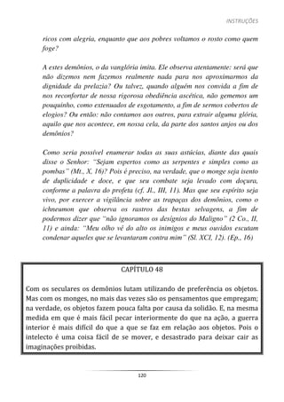 INSTRUÇÕES
120
ricos com alegria, enquanto que aos pobres voltamos o rosto como quem
foge?
A estes demônios, o da vanglória imita. Ele observa atentamente: será que
não dizemos nem fazemos realmente nada para nos aproximarmos da
dignidade da prelazia? Ou talvez, quando alguém nos convida a fim de
nos reconfortar de nossa rigorosa obediência ascética, não gememos um
pouquinho, como extenuados de esgotamento, a fim de sermos cobertos de
elogios? Ou então: não contamos aos outros, para extrair alguma glória,
aquilo que nos acontece, em nossa cela, da parte dos santos anjos ou dos
demônios?
Como seria possível enumerar todas as suas astúcias, diante das quais
disse o Senhor: “Sejam espertos como as serpentes e simples como as
pombas” (Mt., X, 16)? Pois é preciso, na verdade, que o monge seja isento
de duplicidade e doce, e que seu combate seja levado com doçura,
conforme a palavra do profeta (cf. Jl., III, 11). Mas que seu espírito seja
vivo, por exercer a vigilância sobre as trapaças dos demônios, como o
ichneumon que observa os rastros das bestas selvagens, a fim de
podermos dizer que “não ignoramos os desígnios do Maligno” (2 Co., II,
11) e ainda: “Meu olho vê do alto os inimigos e meus ouvidos escutam
condenar aqueles que se levantaram contra mim” (Sl. XCI, 12). (Ep., 16)
CAPÍTULO 48
Com os seculares os demônios lutam utilizando de preferência os objetos.
Mas com os monges, no mais das vezes são os pensamentos que empregam;
na verdade, os objetos fazem pouca falta por causa da solidão. E, na mesma
medida em que é mais fácil pecar interiormente do que na ação, a guerra
interior é mais difícil do que a que se faz em relação aos objetos. Pois o
intelecto é uma coisa fácil de se mover, e desastrado para deixar cair as
imaginações proibidas.
 