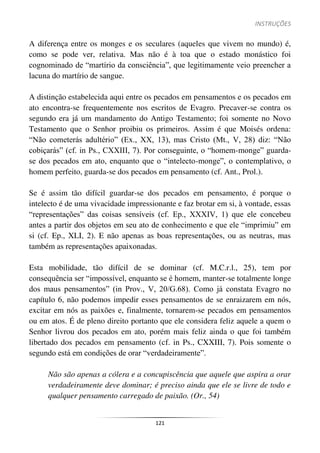 INSTRUÇÕES
121
A diferença entre os monges e os seculares (aqueles que vivem no mundo) é,
como se pode ver, relativa. Mas não é à toa que o estado monástico foi
cognominado de “martírio da consciência”, que legitimamente veio preencher a
lacuna do martírio de sangue.
A distinção estabelecida aqui entre os pecados em pensamentos e os pecados em
ato encontra-se frequentemente nos escritos de Evagro. Precaver-se contra os
segundo era já um mandamento do Antigo Testamento; foi somente no Novo
Testamento que o Senhor proibiu os primeiros. Assim é que Moisés ordena:
“Não cometerás adultério” (Ex., XX, 13), mas Cristo (Mt., V, 28) diz: “Não
cobiçarás” (cf. in Ps., CXXIII, 7). Por conseguinte, o “homem-monge” guarda-
se dos pecados em ato, enquanto que o “intelecto-monge”, o contemplativo, o
homem perfeito, guarda-se dos pecados em pensamento (cf. Ant., Prol.).
Se é assim tão difícil guardar-se dos pecados em pensamento, é porque o
intelecto é de uma vivacidade impressionante e faz brotar em si, à vontade, essas
“representações” das coisas sensíveis (cf. Ep., XXXIV, 1) que ele concebeu
antes a partir dos objetos em seu ato de conhecimento e que ele “imprimiu” em
si (cf. Ep., XLI, 2). E não apenas as boas representações, ou as neutras, mas
também as representações apaixonadas.
Esta mobilidade, tão difícil de se dominar (cf. M.C.r.l., 25), tem por
consequência ser “impossível, enquanto se é homem, manter-se totalmente longe
dos maus pensamentos” (in Prov., V, 20/G.68). Como já constata Evagro no
capítulo 6, não podemos impedir esses pensamentos de se enraizarem em nós,
excitar em nós as paixões e, finalmente, tornarem-se pecados em pensamentos
ou em atos. É de pleno direito portanto que ele considera feliz aquele a quem o
Senhor livrou dos pecados em ato, porém mais feliz ainda o que foi também
libertado dos pecados em pensamento (cf. in Ps., CXXIII, 7). Pois somente o
segundo está em condições de orar “verdadeiramente”.
Não são apenas a cólera e a concupiscência que aquele que aspira a orar
verdadeiramente deve dominar; é preciso ainda que ele se livre de todo e
qualquer pensamento carregado de paixão. (Or., 54)
 