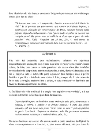 INSTRUÇÕES
122
Este ideal elevado não impede entretanto Evagro de permanecer um realista que
tem os dois pés no chão:
“Se levares em conta as transgressões, Senhor, quem subsistirá diante de
vós?” Se os pecados em pensamento, que tornam o intelecto impuro, o
mantivessem afastado do conhecimento de Deus, nenhum homem seria
julgado digno do conhecimento. Pois “quem pode se gabar de possuir um
coração puro? Ou quem teria a audácia de dizer que é puro de todo
pecado?” (Pr., XX9) “Ninguém, diz Jó (Jó, XIV, 4) está isento da
contaminação, ainda que sua vida não dure mais do que uma hora”. (in
Ps., CXXIX, 3)
CAPÍTULO 49
Não nos foi prescrito que trabalhemos, velemos ou jejuemos
constantemente, enquanto que é para nós uma lei “orar sem cessar”. Essas
coisas, de fato, que curam a parte passional de nossa alma, têm também
necessidade do corpo para serem executadas, e este, devido à fraqueza que
lhe é própria, não é suficiente para aguentar tais fadigas; mas a prece
fortifica e purifica o intelecto com vistas à luta, porque ele é naturalmente
feito para a oração, mesmo sem o corpo, e para combater o demônio em
favor de todas as potências da alma.
A finalidade da vida espiritual é a oração “em espírito e em verdade”, e é por
isso que o demônio faz de tudo para fazê-la fracassar.
O que significa para os demônios nossa excitação pela gula, a impureza, a
cupidez, a cólera, o rancor e as demais paixões? É para que nosso
intelecto, sob seu peso, não possa “orar como se deve”; pois as paixões
da parte irracional, chegando a dominar, não lhe permitem mover-se
racionalmente e alcançar o Verbo de Deus. (Or., 51)
Os meios habituais de ascese não curam senão a parte irracional (a-lógica) da
alma, a concupiscente e a irascível, e, para serem eficazes, eles precisam do
 