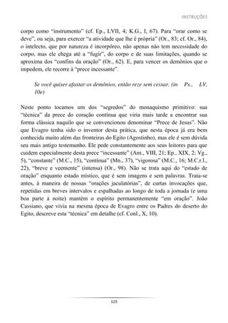 INSTRUÇÕES
123
corpo como “instrumento” (cf. Ep., LVII, 4; K.G., I, 67). Para “orar como se
deve”, ou seja, para exercer “a atividade que lhe é própria” (Or., 83; cf. Or., 84),
o intelecto, que por natureza é incorpóreo, não apenas não tem necessidade do
corpo, mas ele chega até a “fugir”, do corpo e de suas limitações, quando se
aproxima dos “confins da oração” (Or., 62). E, para vencer os demônios que o
impedem, ele recorre à “prece incessante”.
Se você quiser afastar os demônios, então reze sem cessar. (in Ps., LV,
10e)
Neste ponto tocamos um dos “segredos” do monaquismo primitivo: sua
“técnica” da prece do coração contínua que viria mais tarde a encontrar sua
forma clássica naquilo que se convencionou denominar “Prece de Jesus”. Não
que Evagro tenha sido o inventor desta prática, que nesta época já era bem
conhecida muito além das fronteiras do Egito (Agostinho), mas ele é sem dúvida
seu mais antigo testemunho. Ele pede constantemente aos seus leitores para que
cuidem especialmente desta prece “incessante” (Ant., VIII, 21; Ep., XIX, 2; Vg.,
5), “constante” (M.C., 15), “contínua” (Mn., 37), “vigorosa” (M.C., 16; M.C.r.l.,
22), “breve e veemente” (intensa) (Or., 98). Não se trata aqui do “estado de
oração” enquanto estado místico, que é sem imagens e sem palavras. Trata-se
antes, à maneira de nossas “orações jaculatórias”, de curtas invocações que,
repetidas em breves intervalos e espalhadas ao longo de toda a jornada (e uma
boa parte à noite) mantém o espírito permanentemente “em oração”. João
Cassiano, que vivia na mesma época de Evagro entre os Padres do deserto do
Egito, descreve esta “técnica” em detalhe (cf. Conl., X, 10).
 