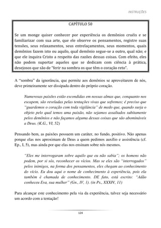 INSTRUÇÕES
124
CAPÍTULO 50
Se um monge quiser conhecer por experiência os demônios cruéis e se
familiarizar com sua arte, que ele observe os pensamentos, registre suas
tensões, seus relaxamentos, seus entrelaçamentos, seus momentos, quais
demônios fazem isto ou aquilo, qual demônio segue-se a outro, qual não; e
que ele inquira Cristo a respeito das razões dessas coisas. Com efeito, eles
não podem suportar aqueles que se dedicam com ciência à prática,
desejosos que são de “ferir na sombra os que têm o coração reto”.
A “sombra” da ignorância, que permite aos demônios se aproveitarem de nós,
deve primeiramente ser dissipada dentro do próprio coração.
Numerosas paixões estão escondidas em nossas almas que, conquanto nos
escapem, são reveladas pelas tentações vivas que sofremos; é preciso que
“guardemos o coração com toda vigilância” de medo que, quando surja o
objeto pelo qual temos uma paixão, não sejamos assaltados subitamente
pelos demônios e não façamos alguma dessas coisas que são abomináveis
a Deus. (K.G., VI, 52)
Pensando bem, as paixões possuem um caráter, no fundo, positivo. Não apenas
porque elas nos aproximam de Deus a quem pedimos auxílio e assistência (cf.
Ep., I, 5), mas ainda por que elas nos ensinam sobre nós mesmos.
“Eles me interrogaram sobre aquilo que eu não sabia”; os homens não
podem, por si sós, reconhecer os vícios. Mas se eles são “interrogados”
pelos inimigos, na forma dos pensamentos, eles chegam ao conhecimento
do vício. Eu dou aqui o nome de conhecimento à experiência, pois ela
também é chamada de conhecimento. DE fato, está escrito: “Adão
conheceu Eva, sua mulher” (Gn., IV, 1). (in Ps., XXXIV, 11)
Para alcançar este conhecimento pela via da experiência, talvez seja necessário
um acordo com a tentação!
 