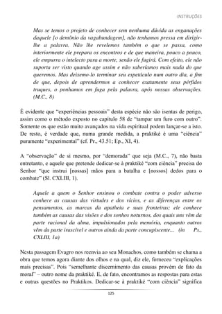 INSTRUÇÕES
125
Mas se temos o projeto de conhecer sem nenhuma dúvida as enganações
daquele [o demônio da vagabundagem], não tenhamos pressa em dirigir-
lhe a palavra. Não lhe revelemos também o que se passa, como
interiormente ele prepara os encontros e de que maneira, pouco a pouco,
ele empurra o intelecto para a morte, senão ele fugirá. Com efeito, ele não
suporta ser visto quando age assim e não saberíamos mais nada do que
queremos. Mas deixemo-lo terminar seu espetáculo num outro dia, a fim
de que, depois de aprendermos a conhecer exatamente seus pérfidos
truques, o ponhamos em fuga pela palavra, após nossas observações.
(M.C., 8)
É evidente que “experiências pessoais” desta espécie não são isentas de perigo,
assim como o método exposto no capítulo 58 de “tampar um furo com outro”.
Somente os que estão muito avançados na vida espiritual podem lançar-se a isto.
De resto, é verdade que, numa grande medida, a praktiké é uma “ciência”
puramente “experimental” (cf. Pr., 43.51; Ep., XI, 4).
A “observação” de si mesmo, por “demorada” que seja (M.C., 7), não basta
entretanto, e aquele que pretende dedicar-se à praktiké “com ciência” precisa do
Senhor “que instrui [nossas] mãos para a batalha e [nossos] dedos para o
combate” (Sl. CXLIII, 1).
Aquele a quem o Senhor ensinou o combate contra o poder adverso
conhece as causas das virtudes e dos vícios, e as diferenças entre os
pensamentos, as marcas da apatheia e suas fronteiras; ele conhece
também as causas das visões e dos sonhos noturnos, dos quais uns vêm da
parte racional da alma, impulsionados pela memória, enquanto outros
vêm da parte irascível e outros ainda da parte concupiscente... (in Ps.,
CXLIII, 1a)
Nesta passagem Evagro nos reenvia ao seu Monachos, como também se chama a
obra que temos agora diante dos olhos e na qual, diz ele, forneceu “explicações
mais precisas”. Pois “semelhante discernimento das causas provém de fato da
moral” – outro nome da praktiké. E, de fato, encontramos as respostas para estas
e outras questões no Praktikos. Dedicar-se à praktiké “com ciência” significa
 