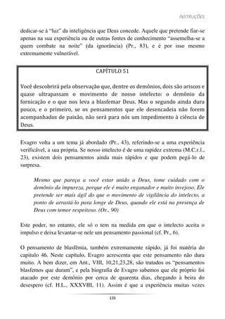 INSTRUÇÕES
126
dedicar-se à “luz” da inteligência que Deus concede. Aquele que pretende fiar-se
apenas na sua experiência ou de outras fontes de conhecimento “assemelha-se a
quem combate na noite” (da ignorância) (Pr., 83), e é por isso mesmo
extremamente vulnerável.
CAPÍTULO 51
Você descobrirá pela observação que, dentre os demônios, dois são ariscos e
quase ultrapassam o movimento de nosso intelecto: o demônio da
fornicação e o que nos leva a blasfemar Deus. Mas o segundo ainda dura
pouco, e o primeiro, se os pensamentos que ele desencadeia não forem
acompanhados de paixão, não será para nós um impedimento à ciência de
Deus.
Evagro volta a um tema já abordado (Pr., 43), referindo-se a uma experiência
verificável, a sua própria. Se nosso intelecto é de uma rapidez extrema (M.C.r.l.,
23), existem dois pensamentos ainda mais rápidos e que podem pegá-lo de
surpresa.
Mesmo que pareça a você estar unido a Deus, tome cuidado com o
demônio da impureza, porque ele é muito enganador e muito invejoso. Ele
pretende ser mais ágil do que o movimento de vigilância do intelecto, a
ponto de arrastá-lo para longe de Deus, quando ele está na presença de
Deus com temor respeitoso. (Or., 90)
Este poder, no entanto, ele só o tem na medida em que o intelecto aceita o
impulso e deixa levantar-se nele um pensamento passional (cf. Pr., 6).
O pensamento de blasfêmia, também extremamente rápido, já foi matéria do
capitulo 46. Neste capítulo, Evagro acrescenta que este pensamento não dura
muito. A bem dizer, em Ant., VIII, 10,21,23,28, são tratados os “pensamentos
blasfemos que duram”, e pela biografia de Evagro sabemos que ele próprio foi
atacado por este demônio por cerca de quarenta dias, chegando à beira do
desespero (cf. H.L., XXXVIII, 11). Assim é que a experiência muitas vezes
 