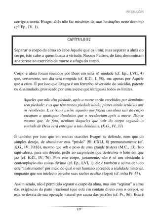 INSTRUÇÕES
127
corrige a teoria. Evagro aliás não faz mistérios de suas hesitações neste domínio
(cf. Ep., IV, 1).
CAPÍTULO 52
Separar o corpo da alma só cabe Àquele que os uniu; mas separar a alma do
corpo, isto cabe a quem busca a virtude. Nossos Padres, de fato, denominam
anacorese ao exercício da morte e a fuga do corpo.
Corpo e alma foram reunidos por Deus em uma só unidade (cf. Ep., LVII, 4)
que, certamente, um dia será rompida (cf. K.G., I, 58), ma apenas por Aquele
que a criou. É por isso que Evagro é um ferrenho adversário do suicídio, patente
ou dissimulado, provocado por uma ascese que ultrapassa todos os limites.
Aqueles que não têm piedade, após a morte serão recebidos por demônios
sem piedade; e os que têm menos piedade ainda, piores ainda serão os que
os receberão. E se isto é assim, aqueles que fazem sua alma sair do corpo
escapam a quaisquer demônios que o receberiam após a morte. Diz-se
mesmo que, de fato, nenhum daqueles que sair do corpo segundo a
vontade de Deus será entregue a tais demônios. (K.G., IV, 33)
É também por isso que em muitas ocasiões Evagro se defende, nem que do
simples desejo, de abandonar esta “prisão” (Sl. CXLI, 8) prematuramente (cf.
K.G., IV, 70.83), mesmo que sob o peso de uma grande tristeza (M.C., 13). Isto
equivaleria, para um doente, pedir ao carpinteiro que destruísse o leito em que
jaz (cf. K.G., IV, 76). Pois este corpo, justamente, não é só um obstáculo à
contemplação das coisas divinas (cf. Ep., LVI, 1), ele é também e acima de tudo
este “instrumento” por meio do qual o ser humano apreende a realidade material,
enquanto que seu intelecto percebe suas razões ocultas (logoi) (cf. infra Pr. 53).
Assim sendo, não é permitido separar o corpo da alma, mas sim “separar” a alma
das exigências da parte irracional (que está em contato direto com o corpo), se
esta se desvia de sua operação natural por causa das paixões (cf. Pr., 86). Esta é
 