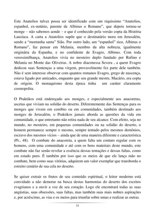 11
Este Anatolios talvez possa ser identificado com um riquíssimo “Anatolios,
espanhol, ex-notário, parente de Albinus o Romano”, que depois tornou-se
monge – não sabemos aonde – e que é conhecido pela versão copta da História
Lausíaca. A carta a Anatolios supõe que o destinatário mora em Jerusalém,
sendo a “montanha santa” Sião. Por outro lado, um “espanhol” rico, Albinus o
Romano”, faz pensar em Melania, membro da alta nobreza, igualmente
originária da Espanha, e no confidente de Evagro, Albinus. Com toda
verossimilhança, Anatolios vivia no mosteiro duplo fundado por Rufino e
Melania no Monte das Oliveiras. A nobre diaconessa Severa , a quem Evagro
dedicou suas Sentenças a uma virgem, provavelmente fez parte dele também.
Não é sem interesse observar com quantos romanos Evagro, grego de nascença,
estava ligado por amizades, enquanto que seu grande mestre, Macário, era copta
de origem. O monaquismo desta época tinha um caráter claramente
cosmopolita.
O Praktikos está endereçado aos monges, e especialmente aos anacoretas,
ascetas que viviam na solidão do deserto. Diferentemente das Sentenças para os
monges que vivem em cenóbio ou em comunidades, também destinado aos
monges de Jerusalém, o Praktikos jamais aborda as questões da vida em
comunidade, o que entretanto não retira nada de seu alcance. Com efeito, seja no
mundo, no mosteiro, em pequenas comunidades ou na solidão do deserto, o
homem permanece sempre o mesmo, sempre tentado pelos mesmos demônios,
escravo dos mesmos vícios – ainda que de uma maneira diferente e característica
(Pr., 48). O combate do anacoreta, a quem falta um contato regular com os
homens, com uma comunidade e até com os bens materiais deste mundo, este
combate não faz senão revelar a essência dessas tentações e dessas faltas, como
em estado puro. É também por isso que os meios de que ele lança mão no
combate, bem como suas vitórias, adquirem um valor exemplar que transborda o
estreito cenário de sua cela no deserto.
Se quiser extrair os frutos de seu conteúdo espiritual, o leitor moderno está
convidado a não demorar na busca destas harmonias do deserto dos escritos
evagrianos e a ouvir a voz de seu coração. Logo ele encontrará todas as suas
angústias, suas obsessões, suas faltas, mas também suas mais nobres aspirações
e, por acréscimo, as vias e os meios para triunfar sobre umas e realizar as outras.
 