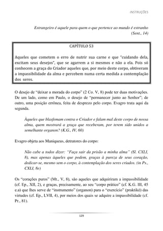 INSTRUÇÕES
129
Estrangeiro é aquele para quem o que pertence ao mundo é estranho
(Sent., 14)
CAPÍTULO 53
Aqueles que cometem o erro de nutrir sua carne e que “cuidando dela,
excitam seus desejos”, que se agarrem a si mesmos e não a ela. Pois só
conhecem a graça do Criador aqueles que, por meio deste corpo, obtiveram
a impassibilidade da alma e percebem numa certa medida a contemplação
dos seres.
O desejo de “deixar a morada do corpo” (2 Co. V, 8) pode ter duas motivações.
De um lado, como em Paulo, o desejo de “permanecer junto ao Senhor”; de
outro, uma posição errônea, feita de desprezo pelo corpo. Evagro trata aqui da
segunda.
Àqueles que blasfemam contra o Criador e falam mal deste corpo de nossa
alma, quem mostrará a graça que receberam, por terem sido unidos a
semelhante organon? (K.G., IV, 60)
Evagro objeta aos Maniqueus, detratores do corpo:
Não cabe a todos dizer: “Faça sair da prisão a minha alma” (Sl. CXLI,
8), mas apenas àqueles que podem, graças à pureza de seus coração,
dedicar-se, mesmo sem o corpo, à contemplação dos seres criados. (in Ps.,
CXLI, 8e)
Os “corações puros” (Mt., V, 8), são aqueles que adquiriram a impassibilidade
(cf. Ep., XII, 2), e graças, precisamente, ao seu “corpo prático” (cf. K.G. III, 45
e.a) que lhes serve de “instrumento” (organon) para o “exercício” (praktiké) das
virtudes (cf. Ep., LVII, 4), por meios dos quais se adquire a impassibilidade (cf.
Pr., 81).
 
