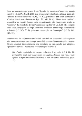 INSTRUÇÕES
130
Mas ao mesmo tempo, graças à sua “ligação de parentesco” com este mundo
sensível (cf. in Ps., XLIII, 20b), este organon serve também à alma, a quem ele
“mostra as coisas sensíveis” (K.G., IV, 62), permitindo-lhe assim conhecer o
Criador através das criaturas (cf. Ep. fid., VII, 31 ss). “Numa certa medida”,
especifica no entanto Evagro, pois presentemente não conhecemos senão as
“sombras” das realidades divinas “como num espelho” (1 Co. XIII, 12); somente
mais tarde, despojados do corpo terrestre e revestidos de um corpo incorruptível
e imortal (cf. 2 Co. V, 1), podermos contemplar os “arquétipos” (cf. Ep. fid.,
XII, 15).
Portanto não é o corpo enquanto tal que constitui um obstáculo à contemplação
das naturezas criadas, mas o corpo na medida em que é dominado pelas cobiças.
Evagro exortará insistentemente seu gnostikos, ou seja aquele que atingiu a
“pureza do coração” e com ela a “contemplação de Deus”:
São Paulo, oprimindo seu corpo, reduziu-o à servidão (cf. 1 Co. IX,
27);também você, não negligencie seu regime, durante sua vida, e não
ofenda a impassibilidade humilhando-a com um corpo endurecido. (Gn.,
37)
 