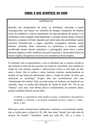 SOBRE O QUE ACONTECE NO SONO
131
SOBRE O QUE ACONTECE NO SONO
CAPÍTULO 54
Quando, nas imaginações do sono, os demônios, atacando a parte
concupiscente, nos fazem ver reuniões de amigos, banquetes de família,
coros de mulheres e outros espetáculos do tipo geradores de prazer, e se
acolhemos essas imagens distraidamente, é porque nestas partes estamos
doentes e a paixão aí é forte. Quando, por outro lado, eles perturbam a parte
irascível, forçando-nos a seguir caminhos escarpados, fazendo surgir
homens armados, feras venenosas ou carnívoras, e ficamos então
terrificados diante desses caminhos, e, perseguidos pelas feras e pelos
homens, fugimos, então cuidemos da parte irascível, e, invocando Cristo em
nossas vigílias, busquemos recursos nos remédios já mencionados.
O confronto com os pensamentos e com os demônios que os atiçam estende-se
não somente às horas do dia, passadas em estado de consciência, mas também no
tempo do sono noturno, quando o subconsciente (como se diria hoje em dia)
toma a frente. São os sonhos e outras fantasias noturnas, particularmente na
medida em que fornecem informações sobre o “estado de saúde” da alma, que
interessam ao “psicólogo” Evagro. Mas não encontraremos nele uma
“interpretação dos sonhos” feita, ao modo antigo ou moderno, em função de seu
conteúdo. Aqui, os sonhos dão indicação da “saúde da alma” (Pr., 56) ou sua
“doença”, sem mais. Esta última acha-se evidentemente em primeiro plano,
porque a praktiké trata da cura da alma.
A ciência e a ignorância estão unidas ao nous, a epithymia é susceptível à
castidade e à luxúria, e ao thymos costumam acorrer o amor e o ódio...
(K.G., I, 84)
Basta que a parte concupiscente (epithymia), conforme à sua destinação natural,
não se incline para a virtude (cf. Pr., 86), mas esteja “doente” por toda sorte de
desejos “do mundo”, “frustrados” ainda por cima (Pr., 10), e, á noite, o
 