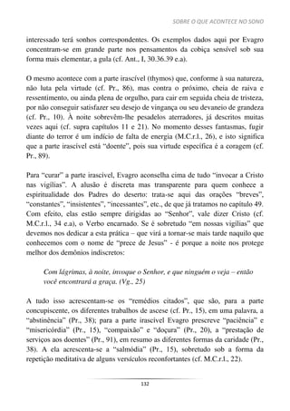SOBRE O QUE ACONTECE NO SONO
132
interessado terá sonhos correspondentes. Os exemplos dados aqui por Evagro
concentram-se em grande parte nos pensamentos da cobiça sensível sob sua
forma mais elementar, a gula (cf. Ant., I, 30.36.39 e.a).
O mesmo acontece com a parte irascível (thymos) que, conforme à sua natureza,
não luta pela virtude (cf. Pr., 86), mas contra o próximo, cheia de raiva e
ressentimento, ou ainda plena de orgulho, para cair em seguida cheia de tristeza,
por não conseguir satisfazer seu desejo de vingança ou seu devaneio de grandeza
(cf. Pr., 10). À noite sobrevêm-lhe pesadelos aterradores, já descritos muitas
vezes aqui (cf. supra capítulos 11 e 21). No momento desses fantasmas, fugir
diante do terror é um indício de falta de energia (M.C.r.l., 26), e isto significa
que a parte irascível está “doente”, pois sua virtude específica é a coragem (cf.
Pr., 89).
Para “curar” a parte irascível, Evagro aconselha cima de tudo “invocar a Cristo
nas vigílias”. A alusão é discreta mas transparente para quem conhece a
espiritualidade dos Padres do deserto: trata-se aqui das orações “breves”,
“constantes”, “insistentes”, “incessantes”, etc., de que já tratamos no capítulo 49.
Com efeito, elas estão sempre dirigidas ao “Senhor”, vale dizer Cristo (cf.
M.C.r.l., 34 e.a), o Verbo encarnado. Se é sobretudo “em nossas vigílias” que
devemos nos dedicar a esta prática – que virá a tornar-se mais tarde naquilo que
conhecemos com o nome de “prece de Jesus” - é porque a noite nos protege
melhor dos demônios indiscretos:
Com lágrimas, à noite, invoque o Senhor, e que ninguém o veja – então
você encontrará a graça. (Vg., 25)
A tudo isso acrescentam-se os “remédios citados”, que são, para a parte
concupiscente, os diferentes trabalhos de ascese (cf. Pr., 15), em uma palavra, a
“abstinência” (Pr., 38); para a parte irascível Evagro prescreve “paciência” e
“misericórdia” (Pr., 15), “compaixão” e “doçura” (Pr., 20), a “prestação de
serviços aos doentes” (Pr., 91), em resumo as diferentes formas da caridade (Pr.,
38). A ela acrescenta-se a “salmódia” (Pr., 15), sobretudo sob a forma da
repetição meditativa de alguns versículos reconfortantes (cf. M.C.r.l., 22).
 