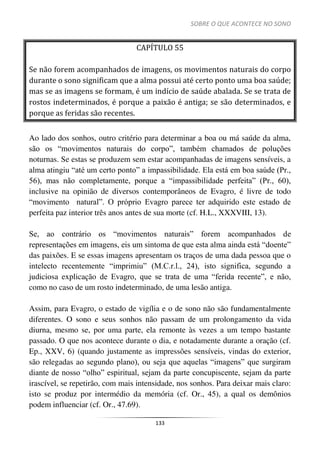 SOBRE O QUE ACONTECE NO SONO
133
CAPÍTULO 55
Se não forem acompanhados de imagens, os movimentos naturais do corpo
durante o sono significam que a alma possui até certo ponto uma boa saúde;
mas se as imagens se formam, é um indício de saúde abalada. Se se trata de
rostos indeterminados, é porque a paixão é antiga; se são determinados, e
porque as feridas são recentes.
Ao lado dos sonhos, outro critério para determinar a boa ou má saúde da alma,
são os “movimentos naturais do corpo”, também chamados de poluções
noturnas. Se estas se produzem sem estar acompanhadas de imagens sensíveis, a
alma atingiu “até um certo ponto” a impassibilidade. Ela está em boa saúde (Pr.,
56), mas não completamente, porque a “impassibilidade perfeita” (Pr., 60),
inclusive na opinião de diversos contemporâneos de Evagro, é livre de todo
“movimento natural”. O próprio Evagro parece ter adquirido este estado de
perfeita paz interior três anos antes de sua morte (cf. H.L., XXXVIII, 13).
Se, ao contrário os “movimentos naturais” forem acompanhados de
representações em imagens, eis um sintoma de que esta alma ainda está “doente”
das paixões. E se essas imagens apresentam os traços de uma dada pessoa que o
intelecto recentemente “imprimiu” (M.C.r.l., 24), isto significa, segundo a
judiciosa explicação de Evagro, que se trata de uma “ferida recente”, e não,
como no caso de um rosto indeterminado, de uma lesão antiga.
Assim, para Evagro, o estado de vigília e o de sono não são fundamentalmente
diferentes. O sono e seus sonhos não passam de um prolongamento da vida
diurna, mesmo se, por uma parte, ela remonte às vezes a um tempo bastante
passado. O que nos acontece durante o dia, e notadamente durante a oração (cf.
Ep., XXV, 6) (quando justamente as impressões sensíveis, vindas do exterior,
são relegadas ao segundo plano), ou seja que aquelas “imagens” que surgiram
diante de nosso “olho” espiritual, sejam da parte concupiscente, sejam da parte
irascível, se repetirão, com mais intensidade, nos sonhos. Para deixar mais claro:
isto se produz por intermédio da memória (cf. Or., 45), a qual os demônios
podem influenciar (cf. Or., 47.69).
 