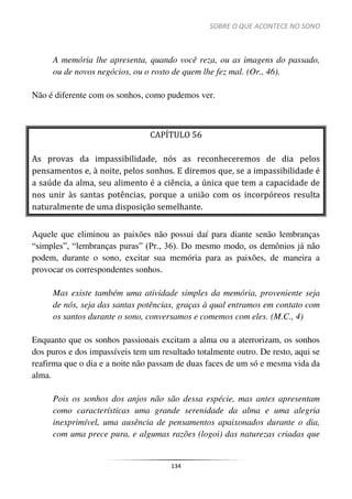 SOBRE O QUE ACONTECE NO SONO
134
A memória lhe apresenta, quando você reza, ou as imagens do passado,
ou de novos negócios, ou o rosto de quem lhe fez mal. (Or., 46).
Não é diferente com os sonhos, como pudemos ver.
CAPÍTULO 56
As provas da impassibilidade, nós as reconheceremos de dia pelos
pensamentos e, à noite, pelos sonhos. E diremos que, se a impassibilidade é
a saúde da alma, seu alimento é a ciência, a única que tem a capacidade de
nos unir às santas potências, porque a união com os incorpóreos resulta
naturalmente de uma disposição semelhante.
Aquele que eliminou as paixões não possui daí para diante senão lembranças
“simples”, “lembranças puras” (Pr., 36). Do mesmo modo, os demônios já não
podem, durante o sono, excitar sua memória para as paixões, de maneira a
provocar os correspondentes sonhos.
Mas existe também uma atividade simples da memória, proveniente seja
de nós, seja das santas potências, graças à qual entramos em contato com
os santos durante o sono, conversamos e comemos com eles. (M.C., 4)
Enquanto que os sonhos passionais excitam a alma ou a aterrorizam, os sonhos
dos puros e dos impassíveis tem um resultado totalmente outro. De resto, aqui se
reafirma que o dia e a noite não passam de duas faces de um só e mesma vida da
alma.
Pois os sonhos dos anjos não são dessa espécie, mas antes apresentam
como características uma grande serenidade da alma e uma alegria
inexprimível, uma ausência de pensamentos apaixonados durante o dia,
com uma prece pura, e algumas razões (logoi) das naturezas criadas que
 