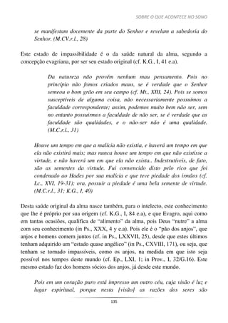 SOBRE O QUE ACONTECE NO SONO
135
se manifestam docemente da parte do Senhor e revelam a sabedoria do
Senhor. (M.CV.r.l., 28)
Este estado de impassibilidade é o da saúde natural da alma, segundo a
concepção evagriana, por ser seu estado original (cf. K.G., I, 41 e.a).
Da natureza não provém nenhum mau pensamento. Pois no
princípio não fomos criados maus, se é verdade que o Senhor
semeou o bom grão em seu campo (cf. Mt., XIII, 24). Pois se somos
susceptíveis de alguma coisa, não necessariamente possuímos a
faculdade correspondente; assim, podemos muito bem não ser, sem
no entanto possuirmos a faculdade de não ser, se é verdade que as
faculdade são qualidades, e o não-ser não é uma qualidade.
(M.C.r.l., 31)
Houve um tempo em que a malícia não existia, e haverá um tempo em que
ela não existirá mais; mas nunca houve um tempo em que não existisse a
virtude, e não haverá um em que ela não exista.. Indestrutíveis, de fato,
são as sementes da virtude. Fui convencido disto pelo rico que foi
condenado ao Hades por sua malícia e que teve piedade dos irmãos (cf.
Lc., XVI, 19-31); ora, possuir a piedade é uma bela semente de virtude.
(M.C.r.l., 31; K.G., I, 40)
Desta saúde original da alma nasce também, para o intelecto, este conhecimento
que lhe é próprio por sua origem (cf. K.G., I, 84 e.a), e que Evagro, aqui como
em tantas ocasiões, qualifica de “alimento” da alma, pois Deus “nutre” a alma
com seu conhecimento (in Ps., XXX, 4 y e.a). Pois ele é o “pão dos anjos”, que
anjos e homens comem juntos (cf. in Ps., LXXVII, 25), desde que estes últimos
tenham adquirido um “estado quase angélico” (in Ps., CXVIII, 171), ou seja, que
tenham se tornado impassíveis, como os anjos, na medida em que isto seja
possível nos tempos deste mundo (cf. Ep., LXI, 1; in Prov., I, 32/G.16). Este
mesmo estado faz dos homens sócios dos anjos, já desde este mundo.
Pois em um coração puro está impresso um outro céu, cuja visão é luz e
lugar espiritual, porque nesta [visão] as razões dos seres são
 