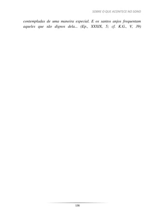 SOBRE O QUE ACONTECE NO SONO
136
contempladas de uma maneira especial. E os santos anjos frequentam
aqueles que são dignos dela... (Ep., XXXIX, 5; cf. K.G., V, 39)
 