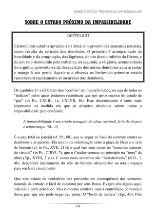 SOBRE O ESTADO PRÓXIMO DA IMPASSIBILIDADE
137
SOBRE O ESTADO PRÓXIMO DA IMPASSIBILIDADE
CAPÍTULO 57
Existem dois estados aprazíveis na alma: um provém das sementes naturais,
outro resulta da retirada dos demônios. O primeiro é acompanhado da
humildade e da compunção, das lágrimas, de um desejo infinito do Divino, e
de um zelo desmedido pelo trabalho; no segundo, a vã glória, acompanhada
do orgulho, aproveita-se da desaparição dos outros demônios para arrastar
o monge à sua perda. Aquele que observa os limites do primeiro estado
reconhecerá rapidamente as incursões dos demônios.
Os capítulos 57 a 62 tratam dos “confins” da impassibilidade, ou seja de todos os
“indícios” pelos quais podemos reconhecer que nos aproximamos do estado de
“paz” (in Ps., CXLIII, 1a; CXLVII, 3b). Este discernimento é tanto mais
importante na medida em que os próprios demônios sabem imitar a
impassibilidade para confundir.
A impassibilidade é um estado tranquilo da alma racional, feito de doçura
e temperança. (Sk., 3)
É a paz, total ou parcial (cf. Pr., 60), que se segue ao final do combate contra os
demônios e as paixões. Ela resulta da colaboração entre a graça de Deus e o zelo
do homem (cf. in Ps., XVII, 21b), o qual tem suas raízes na “sementes naturais
da virtude” (in Ps., CIIIVI, 7), que o Criador semeou no princípio na “terra” da
alma (Ep., XVIII, 2 e.a). E como estas sementes são “indestrutíveis” (K.G., I,
40), dependerá inteiramente do zelo do homem oferecer-lhe ou não o espaço
para seu livre crescimento.
Que este estado de verdadeira paz provenha em consequência das sementes
naturais da virtude, é fácil de constatar por seus frutos. Evagro cita alguns aqui,
valendo a parte pelo todo. Mas o mesmo acontece com a contrafação demoníaca
dessa paz, que não pode negar seu nome: O “broto da malícia” (Ep., 46). Pois
 